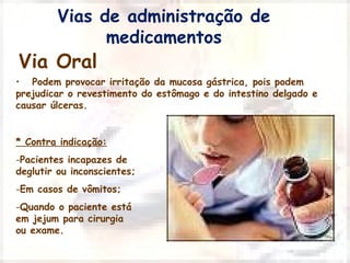 Vias de administração de 
Via Oral 
medicamentos 
• Podem provocar irritação da mucosa gástrica, pois podem 
prejudicar o revestimento do estômago e do intestino delgado e 
causar úlceras. 
* Contra indicação: 
-Pacientes incapazes de 
deglutir ou inconscientes; 
-Em casos de vômitos; 
-Quando o paciente está 
em jejum para cirurgia 
ou exame. 
 