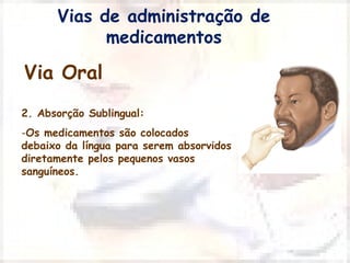 Vias de administração de 
Via Oral 
medicamentos 
2. Absorção Sublingual: 
-Os medicamentos são colocados 
debaixo da língua para serem absorvidos 
diretamente pelos pequenos vasos 
sanguíneos. 
 