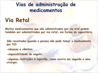 Vias de administração de 
Via Retal 
medicamentos 
Muitos medicamentos que são administrados por via oral podem 
também ser administrados por via retal, em forma de supositório. 
São receitados quando a pessoa não pode tomar o medicamento 
por VO: 
-náuseas e vômitos; 
-impossibilidade de engolir; 
-algumas restrições à ingestão, como ocorre em seguida a uma 
cirurgia. 
 