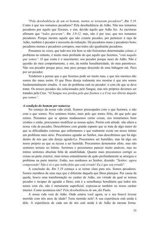 11
"Pela desobediência de um só homem, muitos se tornaram pecadores", Rm 5.19.
Como é que nos tornamos pecadores? Pela desobediência de Adão. Não nos tornamos
pecadores por aquilo que fizemos, e sim, devido àquilo que Adão fez. As escrituras
afirmam que “todos pecaram”, Rm 3.9-12, mas, não é por isso, que nos tornamos
pecadores. Porque mesmo aquele que não comete pecados, por pertencer à raça de
Adão, também é pecador e necessita da redenção. Há pecadores maus e pecadores bons;
pecadores morais e pecadores corruptos, mas todos são igualmente pecadores.
Pensamos às vezes, que tudo nos iria bem se não fizéssemos determinadas coisas; o
problema no entanto, é muito mais profundo do que aquilo que fazemos, “está naquilo
que somos”. O que conta é o nascimento; sou pecador porque nasci de Adão. Não é
questão do meu comportamento, e sim, da minha hereditariedade, do meu parentesco.
Não sou pecador porque peco, mas peco porque descendo de uma linhagem má. Peco
por ser pecador.
Tendemos a pensar que o que fazemos pode ser muito mau, e que nós mesmos não
somos tão maus assim. O que Deus deseja realmente nos mostrar é que nós somos
fundamentalmente errados. A raiz do problema está no pecador: é com ele que se deve
tratar. Os nossos pecados são solucionados pelo Sangue, mas nós próprios devemos ser
tratados pela Cruz. “O Sangue nos perdoa pelo que fizemos e a Cruz nos liberta daquilo
que somos”.
A condição do homem por natureza
No começo da nossa vida cristã, ficamos preocupados com o que fazemos, e não
com o que somos. Nos sentimos tristes, mais pelo que temos feito, do que pelo que
somos. Pensamos que se apenas mudassemos certas coisas, nos tornaríamos bons
cristãos e então, procuramos modificar as nossas ações. Porém está atitude não altera a
nossa vida de pecados. Descobrimos com grande espanto que se trata de algo maior do
que as dificuldades externas que enfrentamos e que realmente existe em nosso íntimo
um problema mais sério. Procuramos agradar ao Senhor, mas descobrimos que há algo
dentro de nós que não deseja agrada-Lo. Procuramos ser humildes, mas há algo em
nosso próprio eu que se recusa a ser humilde. Procuramos demonstrar afeto, mas não
sentimos ternura no íntimo. Sorrimos e procuramos parecer muito amáveis, mas no
íntimo sentimos absoluta falta de amabilidade. Quanto mais procuramos corrigir as
coisas na parte exterior, mais temos entendimento de quão profundamente se arraigou o
problema na parte interior. Então, nos rendemos ao Senhor, dizendo: "Senhor, agora
compreendo! Não é só o que tenho feito que está errado! Eu é que sou errado".
A conclusão de, Rm 5.19 começa a se tornar clara para nós. Somos pecadores.
Somos membros de uma raça que é diferente daquela que Deus planejou. Por causa da
queda, houve uma transformação no caráter de Adão, em virtude da qual se tornou
pecador e incapaz de agradar a Deus; está é a semelhança hereditaria que todos nós
temos com ele, não é meramente superficial, expressa-se também no nosso caráter
interior. Como aconteceu isto? Pela desobediência de um, diz Paulo.
A nossa vida vem de Adão. Onde estaria você agora, se o seu bisavô tivesse
morrido com três anos de idade? Teria morrido nele! A sua experiência está unida à
dele. A experiência de cada um de nós está unida à de Adão da mesma forma.
 