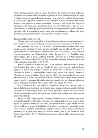 12
Potencialmente, quando Adão se rendeu às palavras da serpente no Eden, todos nós
estávamos nele. Fomos todos envolvidos no pecado de Adão e sendo nascidos em Adão,
recebemos como herança, tudo aquilo, em que ele se tornou. O resultado do seu pecado
e a sua natureza pecadora se tornou a nossa natureza. A nossa existencia deriva dele.
Porque a sua natureza se tornou pecaminosa; a natureza que deriva dele também é
pecaminosa. De modo que o problema está na nossa hereditariedade e não no nosso
procedimento. A menos que possamos modificar o nosso parentesco, não há livramento
para nós. Mas é precisamente neste ponto que encontraremos a solução do nosso
problema, porque foi exatamente assim que Deus encarou a situação.
Como em Adão, assim em Cristo
"Porque, como pela desobediência de um só homem muitos se tornaram pecadores,
assim também por meio da obediência de um só muitos se tornaram justos", Rm 5.19.
As expressões ”em Adão” e ”em Cristo” são muito pouco compreendidas pelos
cristãos, desejo salientar por meio de uma ilustração, que se acha em Hebreus 7, o
significado racial e hereditário da expressão em Cristo. Em Hebreus 7.1-10, o escritor
procura demonstrar ser Melquisedeque maior do que Levi. A finalidade desta
demonstração é provar que o sacerdócio de Cristo é maior do que o de Arão, que era da
tribo de Levi. Porque o sacrifício de Cristo é segundo a ordem de Melquisedeque e o de
Arão, segundo a ordem de Levi, Hb 7.7-17.
Abraão, voltando da batalha dos reis, Gn 14, ofereceu a Melquisedeque o dízimo
dos despojos. Este fato, revela ser Abraão de menor categoria que Melquisedeque,
porque é o menor que entrega os dizimos ao maior, Hb 7.7. O fato de Abraão ter
oferecido o dízimo a Melquisedeque implica que Isaque, em Abraão, também o
ofereceu, e o mesmo se aplica a Jacó, e também a Levi. De modo que Levi é menor que
Melquisedeque, e assim, o sacerdócio de Levi é inferior ao de Cristo. Nem sequer se
pensava em Levi na época da batalha dos reis, contudo, fez sua oferta de dizimo na
pessoa do seu pai ascendente Abraão, antes de ter sido gerado, Hb 7.9,10.
Ora, é justamente isto que significa a expressão "em Cristo". Abraão, como o
cabeça da família da fé, incluiu, em si mesmo toda a sua descendencia. Quando ele fez a
sua oferta a Melquisedeque, toda a sua família participou daquele ato. Não fizeram
ofertas separadamente como indivíduos, mas estavam nele, porque toda a sua semente
estava incluída nele.
Assim, em Adão, tudo se perdeu. Pela desobediência de um só homem fomos todos
constituídos pecadores. O pecado entrou por ele e pelo pecado entrou a morte e desde
aquele dia o pecado impera em toda a raça, produzindo a morte. Agora porém, um raio
de luz incide sobre a cena. Pela obediência de Outro, podemos ser constituídos justos.
Onde o pecado abundou, superabundou a graça e como o pecado reinou na morte, do
mesmo modo a graça pode reinar por meio da justiça, para a vida eterna em Jesus
Cristo, nosso Senhor, Rm 5.19-21. O nosso desespero está em Adão; a nossa esperança
em Cristo.
 