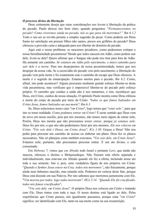 13
O processo divino da libertação
Deus certamente deseja que estas considerações nos levem à libertação da prática
do pecado. Paulo deixou isto bem claro, quando perguntou: "Permaneceremos no
pecado? Como viveremos ainda no pecado, nós os que para ele morremos?” Rm 6.1,2
Todo o seu ser se revolta perante a simples sugestão de pecar. Como poderia um Deus
Santo ter satisfação em possuir filhos não santos, presos aos grilhões do pecado? Deus
ofereceu a provisão certa e adequada para nos libertar do domínio do pecado.
Aqui está o nosso problema: se nascemos pecadores, como poderemos extirpar a
nossa hereditariedade pecaminosa? Desde que todos nascem em Adão, como podem sair
dele, livrar-se dele? Quero afirmar que o Sangue não pode nos tirar para fora de Adão.
Há somente um caminho. Se estamos em Adão pelo nascimento, o único caminho para
sair dele é a morte. Para nos despojarmos da nossa pecaminosidade, temos que nos
despojar da nossa vida. Se a escravidão do pecado veio pelo nascimento; a libertação do
pecado vem pela morte e foi exatamente este o caminho de escape que Deus ofereceu. A
morte é o segredo da emancipação. Estamos mortos para o pecado, Rm 6.2. Como,
afinal, isto pode acontecer? Alguns procuram mediante grande esforço libertar-se desta
vida pecaminosa, mas verificam que é impossivel libertar-se do pecado pelo esforço
próprio. O caminho que conduz a saída não é nos matarmos, e sim, reconhecer que
Deus, em Cristo, cuidou da nossa situação. O apóstolo Paulo mostra como Deus efetuou
a morte do corpo de pecado por meio de Cristo: "todos os que fomos batizados em
Cristo Jesus, fomos batizados na sua morte", Rm 6.3.
Se, Deus solucionou nosso caso "em Cristo", logo temos que “estar nele”, para que
isto se torne realidade. Como podemos entrar em Cristo? É neste sentido que Deus vem
de novo em nosso auxílio, pois por nós mesmos, não temos meio algum de entrar nele,
Porém, Deus nos mostra que não precisamos tentar entrar, porque já estamos nele.
Deus fez por nós, o que nós não poderíamos fazer por nós mesmos. Ele nos colocou em
Cristo. "Vós sois dele ( Deus), em Cristo Jesus", ICo 1.30. Graças a Deus! Não nos
pediu para procurar um caminho de acesso ou elaborar um plano. Deus fez os planos
necessários. Não só planejou como também executou. "Vós sois dele, em Cristo Jesus".
Estamos nele; portanto, não precisamos procurar entrar. É um ato divino, e está
consumado.
Em Hebreus 7, vimos que em Abraão todo Israel e portanto Levi, que ainda não
nascera, ofereceu o dízimo a Melquisedeque. Não fizeram esta oferta separada e
individualmente, mas estavam em Abraão quando ele fez a oferta, incluindo nesse ato
toda a sua semente. Isto é, pois, uma verdadeira figura de nós próprios em Cristo.
“Quando o Senhor Jesus esteve na Cruz, todos nós morremos”, não fisicamente, porque
ainda nem tínhamos nascido, mas estando nele. Podemos ter certeza deste fato, porque
Deus está dizendo em sua Palavra. Por isto sabemos que morremos juntamente com Ele.
"Um morreu por todos, logo todos morreram", IICo 5.14. “Quando Ele foi crucificado,
todos nós fomos crucificados”.
"Vós sois dele, em Cristo Jesus". O próprio Deus nos colocou em Cristo e tratando
com Ele, Deus tratou com toda a raça. O nosso destino está ligado ao dele. Pelas
experiências que Cristo passou, nós igualmente passamos, porque estar "em Cristo"
significa: ser identificado com Ele, tanto na sua morte como na sua ressurreição.
 