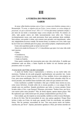 16
III
A VEREDA DO PROGRESSO:
SABER
A nossa velha história termina com a Cruz e a nossa nova história começa com a
Ressurreição. "E assim, se alguém está em Cristo, é nova criatura: as coisas antigas já
passaram; eis que se fizeram novas", IICo 5.17. A Cruz põe termo à primeira criação, e
por meio de sua morte e ressureição surge a nova criação em Cristo. Se estamos em
Adão, tudo quanto estava em Adão necessariamente recai sobre nós. Torna-se
involuntariamente nosso, pois nada precisamos fazer para participar desta realidade.
Sem esforço, sem perder a calma, sem cometer mais pecados vem naturalmente sobre
nós, independente da nossa vontade. Da mesma forma, se estamos em Cristo, tudo o que
há em Cristo nos é atribuído pela livre graça, sem esforço próprio, simplesmente pela fé.
Como está experiência pode se tornar real em nós?
Através do estudo de Romanos 6,7 e 8, descobrimos que para viver uma vida cristã
real é preciso:
• Saber.
• Considerar-se.
• Oferecer-se a Deus.
• Andar no Espirito.
Estas quatro condições são nescessarias para uma vida cristã plena. À medida que
estudarmos cada um delas, o Santo Espirito do Senhor irá nos iluminar para que
possamos andar no espirito.
A nossa morte com Cristo: um fato consumado
A morte do Senhor Jesus é representativa e inclusiva, na sua morte todos nós
morremos. Nenhum de nós pode progredir espiritualmente sem perceber isto. Assim
como Cristo levou os nossos pecados sobre a Cruz, também, levou a nós próprios na
Cruz, para nossa santificação, Rm 6.1-11. Não somente foram colocados sobre Ele os
nossos pecados, mas também fomos incluídos nele, todos nós que estamos em Cristo.
Como recebemos o perdão? Aceitando o fato que o Senhor Jesus morreu na cruz,
como nosso Substituto, levando sobre ele os nossos pecados, e o seu sangue foi der-
ramado para nos purificar. Quando percebemos que todos os nossos pecados foram
levados sobre a Cruz, o que fazemos? Dissemos, porventura: "Senhor Jesus, por favor,
vem morrer pelos meus pecados?” Não, de forma alguma, apenas damos graças. Não
lhe suplicamos que venha morrer por nós, porque compreendemos que Ele já o fez.
Está verdade, que diz respeito ao nosso perdão, também se refere à nossa libertação.
A obra já foi feita. Não há necessidade de orar, mas apenas agradecer. Porque Deus
incluiu a todos em Cristo, de modo que, quando Cristo foi crucificado, nós também
fomos. Não há, portanto, necessidade de orar: "Sou uma pessoa muito má Senhor,
crucifica-me, por favor". Apenas, precisamos agradecer a Deus, por termos morrido em
 