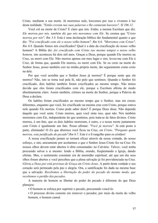 17
Cristo, mediante a sua morte. Já morremos nele, louvemos por isso e vivamos à luz
desta realidade. "Então creram nas suas palavras e lhe cantaram louvores", Sl 106.12.
Você crê na morte de Cristo? É claro que sim. Então, a mesma Escritura que diz:
Ele morreu por nós, também diz que nós morremos com Ele. Se cremos que "Cristo
morreu por nós", Rm 5.8. Está é uma declaração biblica tão fundamental quanto a que
diz: "Foi crucificado com ele o nosso velho homem", Rm 6.6. "Morremos com Cristo",
Rm 6.8. Quando fomos nós crucificados? Qual é a data da crucificação do nosso velho
homem? A Bíblia diz: foi crucificado com Cristo (ao mesmo tempo) o nosso velho
homem, isto aconteceu há dois mil anos. Graças a Deus, porque quando Ele morreu na
Cruz, eu morri com Ele. Não morreu apenas em meu lugar e sim, levou-me com Ele à
Cruz, de forma que, quando Ele morreu, eu morri com Ele. Se eu creio na morte do
Senhor Jesus, posso também crer na minha própria morte, tão seguramente como creio
na dele.
Por que você acredita que o Senhor Jesus já morreu? É porque sente que ele
morreu? Não, isto se torna real pela fé, não pelo que sentimos. Quando o Senhor foi
crucificado, dois ladrões também foram crucificados ao mesmo tempo. Não temos
duvida que eles foram crucificados com ele, porque a Escritura afirma de modo
absolutamente claro. Assim também, crêmos na morte do Senhor, porque a Palavra de
Deus a declara.
Os ladrões foram crucificados ao mesmo tempo que o Senhor, mas em cruzes
diferentes, enquanto que você, foi crucificado na mesma cruz com Cristo, porque estava
nele quando Ele morreu. Como pode saber disto? É porque Deus disse. Não depende
daquilo que você sente. Cristo morreu, quer você sinta isso, quer não. Nós também
morremos com Ele, independente do que sentimos, pois trata-se de fatos divinos. Cristo
morreu, é um fato, que os dois ladrões morreram, é outro, e a nossa morte juntamente
com Cristo é igualmente um fato. Posso afirmar: "Você já morreu". Já está posto à
parte, eliminado! O Eu que aborrece você ficou na Cruz, em Cristo. "Porqunto quem
morreu, esta justificado do pecado",Rm 6.7. Este é o Evangelho para os cristãos!
A nossa crucificação jamais se tornará eficaz através da nossa vontade, do nosso
esforço, e sim, unicamente por aceitarmos o que o Senhor Jesus Cristo fez na Cruz. Os
nossos olhos devem estar abertos à obra consumada» no Calvário. Talvez, você tenha
procurado salvar a si mesmo: lendo a Bíblia, orando, freqüentando a Igreja, dando
ofertas. Mas, o sentimento constante era de mornidão espiritual, até que um dia seus
olhos foram abertos e você percebeu que a plena salvação já foi providenciada na Cruz.
Glória a Deus por está provisao de Graça em Cristo Jesus. A partir desta verdade o seu
coração será permeado pela paz e alegria. Ora, a santificação foi dada na mesma base
que a salvação. Recebemos a libertação do poder do pecado do mesmo modo, que
recebemos o perdão dos pecados.
A maneira do homem se libertar do poder do pecado é diferente do que Deus
planejou:
• O homem se esforça por suprimir o pecado, procurando vencê-lo.
• O processo divino consiste em remover o pecador, por meio da morte do velho
homem, o homem carnal.
 