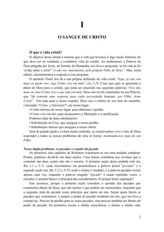 2
I
O SANGUE DE CRISTO
O que é vida cristã?
O objetivo deste estudo é mostrar que a vida que levamos é algo muito diferente do
que deve ser na realidade a verdadeira vida do cristão. Ao análisarmos a Palavra de
Deus pregada por Jesus, no Sermão da Montanha, nos leva a perguntar, se tal vida já foi
vivida sobre a terra? “A não ser, unicamente, pelo próprio Filho de Deus”. Mas, nesta
edição, encontraremos a resposta à essa pergunta.
O apóstolo Paulo nos dá a sua própria definição da vida cristã, “logo, já não sou
mais eu quem vive, mas Cristo vive em mim”, Ga 2.20. Creio que aqui se apresenta o
plano de Deus para o cristão, que pode ser resumido nas seguintes palavras: Vivo não
mais eu, mas Cristo vive a sua vida em mim. Deus nos revela claramente na sua Palavra,
que “há somente uma resposta para cada necessidade humana, seu Filho, Jesus
Cristo”. Em toda ação a nosso respeito, Deus usa o critério de nos tirar do caminho,
colocando “Cristo, o Substituto”, em nosso lugar:
• Cristo morreu em nosso lugar, para obtermos o perdão.
• Cristo vive em nós, para alcançarmos a libertação e a santificação.
Podemos falar de duas substituições:
• Substituição na Cruz, que assegura o nosso perdão.
• Substituição interior que assegura a nossa vitória.
Será de grande ajuda e evitará muita confusão, se conservarmos vivo o fato de Deus
responder a todos os nossos problemas de uma só forma: mostrando-nos mais do seu
Filho.
Nosso duplo problema: os pecados e o poder do pecado
Os primeiros oito capítulos de Romanos constituem se em uma unidade completa.
Porém, podemos dividi-lo em duas seções. Uma leitura cuidadosa nos revelará que o
conteúdo das duas seções não são o mesmo. A primeira seção desta unidade está em,
Rm 1.1 a 5.11, onde encontramos em proeminência a palavra plural "pecados" e a
segunda seção em, Rm 5.12 a 8.39, onde o ênfase é mudado, e a palavra pecados ocorre
apenas uma vez, enquanto a palavra singular "pecado" é usada repetidas vezes, e
constitui o assunto básico e principal das considerações. O porquê desta separação?
Isso acontece, porque a primeira seção considera a questão dos pecados que
cometemos diante de Deus, que são muitos e que podem ser enumerados, enquanto que
a segunda, trata do pecado como princípio que opera em nós. Sejam quais forem os
pecados que cometemos, é sempre o poder do pecado residente em nós, que nos leva a
cometê-los. Preciso de perdão para os meus pecados, mas preciso também ser liberto do
poder do pecado. Os primeiros tocam a minha consciência, o último a minha vida.
 