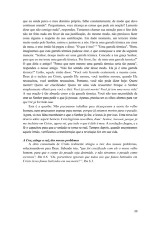 20
que eu ainda perco o meu domínio próprio, falho constantemente; de modo que devo
continuar orando". Perguntamos, voce alcança as coisas que pede em oração? Lamento
dizer que não consigo nada", respondeu. Tentamos chamar sua atenção para o fato dele
não ter feito nada em favor da sua justificação, do mesmo modo, não precisava fazer
coisa alguma a respeito da sua santificação. Em dado momento, um terceiro irmão
muito usado pelo Senhor, entrou e juntou-se a nós. Havia uma garrafa térmica em cima
da mesa, e este irmão há pegou e disse: "O que é isto? " "Uma garrafa térmica". "Bem,
imaginemos que esta garrafa térmica pudesse orar, e que começasse a orar da seguinte
maneira: "Senhor, desejo muito ser uma garrafa térmica. Concede a tua graça Senhor,
para que eu me torne uma garrafa térmica. Por favor, faz de mim uma garrafa termica!"
O que diria o amigo? "Penso que nem mesmo uma garrafa térmica seria tão pateta",
respondeu o nosso amigo. "Não faz sentido orar desse modo. Ela já é uma garrafa
térmica!" Então, aquele irmão disse: "Você está fazendo exatamente a mesma coisa.
Deus já o incluiu em Cristo; quando Ele morreu, você também morreu; quando Ele
ressuscitou, você também ressuscitou. Portanto, você não pode dizer hoje: Quero
morrer! Quero ser crucificado! Quero ter uma vida ressurreta! Porque o Senhor
simplesmente olhará para você e dirá: Você já está morto! Você já tem uma nova vida!
A sua oração é tão absurda como a da garrafa térmica. Você não tem necessidade de
orar ao Senhor para pedir o que já possue. Apenas, precisa ter os olhos abertos para ver
que Ele já fez tudo isso.
Esta é a questão: Não precisamos trabalhar para alcançarmos a morte do velho
homem, nem precisamos esperar para morrer, porque já estamos mortos para o pecado.
Agora, só nos falta reconhecer o que o Senhor já fez, e louvá-lo por isso. Uma nova luz
desceu sobre aquele homem. Com lágrimas nos olhos, disse: Senhor, louvo-te porque já
me incluíste em Cristo, agora sei, que tudo o que é dele é meu. A revelação chegou, e a
fé o capacitou para que a verdade se torna-se real. Tempos depois, quando encontramos
aquele irmão, verificamos a tranformção que a revelação fez em sua vida.
A Cruz atinge a raiz dos nossos problemas
A obra consumada de Cristo realmente atingiu a raiz dos nossos problemas,
solucionando-os para Deus. Sabendo isto, "que foi crucificado com ele o nosso velho
homem, para que o corpo do pecado seja destruído, e não sirvamos o pecado como
escravos", Rm 6.6. “Ou, porventura ignorais que todos nós que fomos batizados em
Cristo Jesus fomos batizados em sua morte?”, Rm 6.3.
 