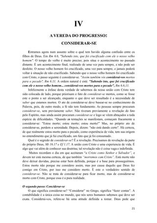 21
IV
A VEREDA DO PROGRESSO:
CONSIDERAR-SE
Entramos agora num assunto sobre o qual tem havido alguma confusão entre os
filhos de Deus. Em Rm 6.6, "Sabendo isto, que foi crucificado com ele o nosso velho
homem". O tempo do verbo é muito preciso, pois situa o acontecimento no passado
distante. É um acontecimento final, realizado de uma vez para sempre, e não pode ser
desfeito. O nosso velho homem foi crucificado, uma vez para sempre, e jamais poderá
voltar à situação de não crucificado. Sabendo que o nosso velho homem foi crucificado
com Cristo, o passo seguinte é considerar-se. "Assim também vós considerai-vos mortos
para o pecado", Rm 6.11. A ordem natural é está: "Sabendo isto, que foi crucificado
com ele o nosso velho homem... considerai-vos mortos para o pecado", Rm 6.6,11.
Infelizmente a ênfase desta verdade de sabermos da nossa união com Cristo tem
sido colocada de lado, porque priorisam o fato de considerar-se mortos, como se fosse
este o ponto a ser alcançado, enquanto o que deve ser ressaltado é a necessidade de
saber que estamos mortos. O ato de considerar-se deve basear-se no conhecimento da
Palavra, pois, de outro modo, a fé não tem fundamento. As pessoas sempre procuram
considerar-se, sem previamente saber. Não tiveram previamente a revelação do fato
pelo Espírito, mas ainda assim procuram considerar-se e logo se vêem abraçados a toda
espécie de dificuldades. “Quando as tentações se manifestam, começam fracamente a
considerar-se: "Estou morto; estou morto; estou morto!” Mas, no próprio ato de
considerar-se, perdem a serenidade. Depois, dizem: "não está dando certo”. Há certeza,
de que realmente estou morto para o pecado, como experiência de vida, tem sua origem
no entendimento que já fui crucificado, um fato que já foi consumado.
Qual é o segredo de considerar-se? É a revelação. Precisamos de revelação da parte
do próprio Deus, Mt 16.17 e Ef 1.17. A união com Cristo e uma experiencia de vida. É
algo que vai além de conhecer sua doutrina; tal revelação não é coisa vaga e indefinida.
Muitos recordam o dia em que aceitaram “a Cristo como Senhor e Salvador”, e
devem ter está mesma certeza, de que também “morremos com Cristo”. Está morte não
deve deixar duvidas, precisa estar bem definida, porque é a base para prosseguirmos.
Estou morto não porque me considero assim, mas por causa daquilo que Deus fez
comigo em Cristo, por isso me considero morto. É este o verdadeiro sentido de
considerar-se. Não se trata de considerar-se para ficar morto, mas de considerar-se
morto com Cristo, porque essa é a pura realidade.
O segundo passo: Conciderar-se
O que significa considerar-se? “Considerar” no Grego, significa “fazer contas”. A
contabilidade é a única coisa no mundo, que nós seres humanos sabemos que deve ser
exata. Considerai-vos, refere-se há uma atitude definida a tomar. Deus pede que
 