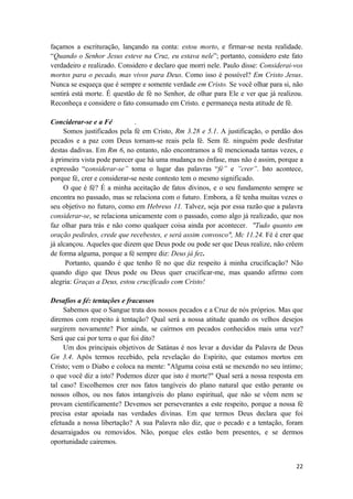 22
façamos a escrituração, lançando na conta: estou morto, e firmar-se nesta realidade.
“Quando o Senhor Jesus esteve na Cruz, eu estava nele”; portanto, considero este fato
verdadeiro e realizado. Considero e declaro que morri nele. Paulo disse: Considerai-vos
mortos para o pecado, mas vivos para Deus. Como isso é possível? Em Cristo Jesus.
Nunca se esqueça que é sempre e somente verdade em Cristo. Se você olhar para si, não
sentirá está morte. É questão de fé no Senhor, de olhar para Ele e ver que já realizou.
Reconheça e considere o fato consumado em Cristo, e permaneça nesta atitude de fé.
Conciderar-se e a Fé .
Somos justificados pela fé em Cristo, Rm 3.28 e 5.1. A justificação, o perdão dos
pecados e a paz com Deus tornam-se reais pela fé. Sem fé. ninguém pode desfrutar
destas dadivas. Em Rm 6, no entanto, não encontramos a fé mencionada tantas vezes, e
à primeira vista pode parecer que há uma mudança no ênfase, mas não é assim, porque a
expressão “considerar-se” toma o lugar das palavras “fé” e ”crer”. Isto acontece,
porque fé, crer e considerar-se neste contesto tem o mesmo significado.
O que é fé? É a minha aceitação de fatos divinos, e o seu fundamento sempre se
encontra no passado, mas se relaciona com o futuro. Embora, a fé tenha muitas vezes o
seu objetivo no futuro, como em Hebreus 11. Talvez, seja por essa razão que a palavra
considerar-se, se relaciona unicamente com o passado, como algo já realizado, que nos
faz olhar para trás e não como qualquer coisa ainda por acontecer. "Tudo quanto em
oração pedirdes, crede que recebestes, e será assim convosco", Mc 11.24. Fé é crer que
já alcançou. Aqueles que dizem que Deus pode ou pode ser que Deus realize, não crêem
de forma alguma, porque a fé sempre diz: Deus já fez.
Portanto, quando é que tenho fé no que diz respeito à minha crucificação? Não
quando digo que Deus pode ou Deus quer crucificar-me, mas quando afirmo com
alegria: Graças a Deus, estou crucificado com Cristo!
Desafios a fé: tentações e fracassos
Sabemos que o Sangue trata dos nossos pecados e a Cruz de nós próprios. Mas que
diremos com respeito à tentação? Qual será a nossa atitude quando os velhos desejos
surgirem novamente? Pior ainda, se caírmos em pecados conhecidos mais uma vez?
Será que cai por terra o que foi dito?
Um dos principais objetivos de Satánas é nos levar a duvidar da Palavra de Deus
Gn 3.4. Após termos recebido, pela revelação do Espírito, que estamos mortos em
Cristo; vem o Diabo e coloca na mente: "Alguma coisa está se mexendo no seu íntimo;
o que você diz a isto? Podemos dizer que isto é morte?" Qual será a nossa resposta em
tal caso? Escolhemos crer nos fatos tangíveis do plano natural que estão perante os
nossos olhos, ou nos fatos intangíveis do plano espiritual, que não se vêem nem se
provam cientificamente? Devemos ser perseverantes a este respeito, porque a nossa fé
precisa estar apoiada nas verdades divinas. Em que termos Deus declara que foi
efetuada a nossa libertação? A sua Palavra não diz, que o pecado e a tentação, foram
desarraigados ou removidos. Não, porque eles estão bem presentes, e se dermos
oportunidade cairemos.
 