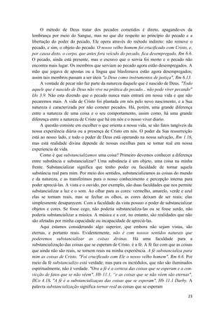 23
O método de Deus tratar dos pecados cometidos é direto, apagando-os da
lembrança por meio do Sangue, mas no que diz respeito ao princípio do pecado e a
libertação do poder do pecado, Ele opera através do método indireto: não remove o
pecado, e sim, o objeto do pecado. O nosso velho homem foi crucificado com Cristo, e,
por causa disto, o corpo, que antes fora veículo do pecado, fica desempregado, Rm 6.6.
O pecado, ainda está presente, mas o escravo que o servia foi morto e o pecado não
encontra mais lugar. Os membros que serviam ao pecado agora estão desempregados. A
mão que jogava de apostas ou a língua que blasfemava estão agora desempregados;
assim tais membros passam a ser úteis "a Deus como instrumentos de justiça", Rm 6.13.
A vontade de pecar não faz parte da natureza daquele que é nascido de Deus. "Todo
aquele que é nascido de Deus não vive na prática do pecado... não pode viver pecando"
IJo 3.9. Não esta dizendo que o pecado nunca mais entrará em nossa vida e que não
pecaremos mais. A vida de Cristo foi plantada em nós pelo novo nascimento, e a Sua
natureza é caracterizada por não cometer pecados. Há, porém, uma grande diferença
entre a natureza de uma coisa e o seu comportamento, assim como, há uma grande
diferença entre a natureza de Cristo que há em nós e o nosso viver diario.
A questão consiste em escolher o que orienta a nossa vida, se são fatos tangíveis da
nossa experiência diária ou a presença de Cristo em nós. O poder da Sua ressurreição
está ao nosso lado, e todo o poder de Deus está operando na nossa salvação, Rm 1.16,
mas está realidade divina depende de nossas escolhas para se tornar real em nossa
experiencia de vida.
Como é que substancializamos uma coisa? Primeiro devemos conhecer a diferença
entre substância e substancializar? Uma substância é um objeto, uma coisa na minha
frente. Substancializar significa que tenho poder ou faculdade de tornar aquela
substância real para mim. Por meio dos sentidos, substancializamos as coisas do mundo
e da natureza, e as transferimos para o nosso conhecimento e percepção interna para
poder apreciá-las. A vista e o ouvido, por exemplo, são duas faculdades que nos permite
substancializar a luz e o som. Ao olhar para as cores: vermelho, amarelo, verde e azul
elas se tornam reais, mas se fechar os olhos, as cores deixam de ser reais; elas
simplesmente desaparecem. Com a faculdade da vista possuo o poder de substancializar
objetos e cores. Se fosse cego, não poderia substancializa-las ou se fosse surdo, não
poderia substancializar a música. A música e a cor, no entanto, são realidades que não
são afetadas por minha capacidade ou incapacidade de apreciá-las.
Aqui estamos considerando algo superior, que embora não sejam vistas, são
eternas, e portanto reais. Evidentemente, não é com nossos sentidos naturais que
poderemos substancializar as coisas divinas. Há uma faculdade para a
substancialização das coisas que se esperam de Cristo, é a fé. A fé faz com que as coisas
que ainda não são reais, se tornem reais na minha experiência. A fé substancializa para
mim as coisas de Cristo. "Foi crucificado com Ele o nosso velho homem", Rm 6.6. Por
meio da fé substancializo está verdade; mas para os incrédulos, que não são iluminados
espiritualmente, não é verdade. "Ora a fé é a certeza das coisas que se esperam e a con-
vicção de fatos que se não vêem", Hb 11.1, “e as coisas que se não vêem são eternas",
IICo 4.18. "A fé é a substancializaçao das coisas que se esperam", Hb 11.1 Darby. A
palavra substancialização significa tornar real as coisas que se esperam
 