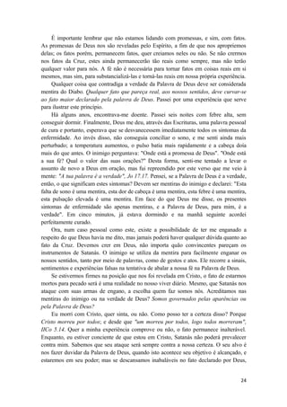 24
É importante lembrar que não estamos lidando com promessas, e sim, com fatos.
As promessas de Deus nos são reveladas pelo Espírito, a fim de que nos apropriemos
delas; os fatos porém, permanecem fatos, quer creiamos neles ou não. Se não crermos
nos fatos da Cruz, estes ainda permanecerão tão reais como sempre, mas não terão
qualquer valor para nós. A fé não é necessária para tornar fatos em coisas reais em si
mesmos, mas sim, para substancializá-las e torná-las reais em nossa própria experiência.
Qualquer coisa que contradiga a verdade da Palavra de Deus deve ser considerada
mentira do Diabo. Qualquer fato que pareça real, aos nossos sentidos, deve curvar-se
ao fato maior declarado pela palavra de Deus. Passei por uma experiência que serve
para ilustrar este princípio.
Há alguns anos, encontrava-me doente. Passei seis noites com febre alta, sem
conseguir dormir. Finalmente, Deus me deu, através das Escrituras, uma palavra pessoal
de cura e portanto, esperava que se desvanecessem imediatamente todos os sintomas da
enfermidade. Ao invés disso, não conseguia conciliar o sono, e me senti ainda mais
perturbado; a temperatura aumentou, o pulso batia mais rapidamente e a cabeça doía
mais do que antes. O inimigo perguntava: "Onde está a promessa de Deus". "Onde está
a sua fé? Qual o valor das suas orações?" Desta forma, senti-me tentado a levar o
assunto de novo a Deus em oração, mas fui repreendido por este verso que me veio à
mente: "A tua palavra é a verdade", Jo 17.17. Pensei, se a Palavra de Deus é a verdade,
então, o que significam estes sintomas? Devem ser mentiras do inimigo e declarei: "Esta
falta de sono é uma mentira, esta dor de cabeça é uma mentira, esta febre é uma mentira,
esta pulsação elevada é uma mentira. Em face do que Deus me disse, os presentes
sintomas de enfermidade são apenas mentiras, e a Palavra de Deus, para mim, é a
verdade". Em cinco minutos, já estava dormindo e na manhã seguinte acordei
perfeitamente curado.
Ora, num caso pessoal como este, existe a possibilidade de ter me enganado a
respeito do que Deus havia me dito, mas jamais poderá haver qualquer dúvida quanto ao
fato da Cruz. Devemos crer em Deus, não importa quão convincentes pareçam os
instrumentos de Satanás. O inimigo se utiliza da mentira para facilmente enganar os
nossos sentidos, tanto por meio de palavras, como de gestos e atos. Ele recorre a sinais,
sentimentos e experiências falsas na tentativa de abalar a nossa fé na Palavra de Deus.
Se estivermos firmes na posição que nos foi revelada em Cristo, o fato de estarmos
mortos para pecado será é uma realidade no nosso viver diário. Mesmo, que Satanás nos
ataque com suas armas de engano, a escolha quem faz somos nós. Acreditamos nas
mentiras do inimigo ou na verdade de Deus? Somos governados pelas aparências ou
pela Palavra de Deus?
Eu morri com Cristo, quer sinta, ou não. Como posso ter a certeza disso? Porque
Cristo morreu por todos; e desde que "um morreu por todos, logo todos morreram",
IICo 5.14. Quer a minha experiência comprove ou não, o fato permanece inalterável.
Enquanto, eu estiver conciente de que estou em Cristo, Satanás não poderá prevalecer
contra mim. Sabemos que seu ataque será sempre contra a nossa certeza. O seu alvo é
nos fazer duvidar da Palavra de Deus, quando isto acontece seu objetivo é alcançado, e
estaremos em seu poder; mas se descansamos inabaláveis no fato declarado por Deus,
 