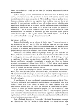 25
firmes em sua Palavra e crendo que suas obras são imutáveis, poderemos discernir as
tática de Satanás.
Toda a tentação consiste primariamente em desviar os olhos do Senhor, para
depois, ser impressionado pelas aparências. A nossa mente sempre encontra uma
montanha de motivos para nos desviar da Palavra de Deus. Pode ser qualquer coisa:
fracassos, atitudes, sentimentos ou sugestões, tudo contribue para nos desviar do
caminho. Se recorrermos aos sentidos na busca pela verdade, seremos induzidos pelas
mentiras de Satanás, porém, se recusamos a aceitar qualquer coisa que contradiga as
escrituras e mantivermos uma atitude de fé, veremos as mentiras do inimigo se
dissolverem. O fato de estarmos firmes na Palavra produz uma real justificação e uma
real santificação. Esta é a marca da maturidade, que Paulo aplicou aos galatas, quando
disse: "De novo sofro as dores de parto, até ser Cristo formado em vós", Ga 4:19. A fé
é a substancialização das coisas que são eternamente verdade.
Permanecer em Cristo
Estamos familiarizados com as palavras do Senhor Jesus: "Permanecei em mim, e
eu permanecerei em vós”, Jo 15.4. Elas nos lembram, mais uma vez, que jamais
teremos que lutar para entrar em Cristo. Não nos mandam alcançar está posição, porque
já estamos lá; a ordem é para permanecer onde já fomos colocados. Foi um ato do
próprio Deus que nos colocou em Cristo, e nós devemos permanecer nele.
Além disso, este versículo estabelece o princípio divino: que Deus fez a obra em
Cristo, e não em nós como indivíduos. A morte e ressurreição do Filho de Deus incluí
todos nós, porém foi cumprida totalmente à parte de nós. É a vida de Cristo que se torna
a experiência do cristão, e não, que teremos experiências espirituais separadas dele.
Fomos crucificados, vivificados, ressuscitados e sentados por Deus nos lugares
celestiais, e nele estamos perfeitos, Rm 6.6, Ef 2.5,6 e Cl 2.10. Não se trata de alguma
coisa, que ainda precisa ser efetuada em nós (embora carecemos deste aspecto). É algo
que já foi efetuado, por estarmos associados com Ele.
O que Deus fez, no seu propósito gracioso, foi incluir-nos em Cristo. Ao tratar de
Cristo, Deus tratou do cristão; no seu trato com a Cabeça, tratou também dos membros.
“É inteiramente errado pensar que podemos ter experiências espirituais separados de
Cristo”. Toda a experiência espiritual do cristão esta fundamentada em Cristo como
fonte de realização.
O que chamamos de nossa experiência é somente a nossa entrada na vida de Cristo.
Seria sem fundamento numa videira um galho produzir uvas vermelhas, outro uvas
verdes e outro uvas roxas, porque os galhos não podem produzir uvas com
características próprias, pois é a videira que determina as carateristicas dos galhos.
Todavia, há crentes que buscam experiências próprias, para eles a crucifixão é uma
coisa, a ressurreição é outra, a ascensão é outra, e nunca se detêm para pensar que todas
estas coisas estão relacionadas com uma única Pessoa. Experiência espiritual verdadeira
significa mais de Cristo em nós. Que coisa maravilhosa conhecer as realidades de Cristo
como o fundamento da nossa experiência!
Qual a finalidade das crises no viver cristão? Não há dúvida, que alguns passaram
por crises em suas vidas. Por exemplo, G. Muller teve sua crise, quando previu a volta
 
