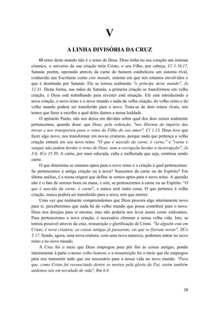 28
V
A LINHA DIVISÓRIA DA CRUZ
O reino deste mundo não é o reino de Deus. Deus tinha no seu coração um sistema
cósmico, o universo da sua criação teria Cristo, o seu Filho, por cabeça, Cl 1.16,17.
Satanás porém, operando através da carne do homem estabeleceu um sistema rival,
conhecido nas Escrituras como este mundo, sistema em que nós estamos envolvidos e
que é dominado por Satanás. Ele se tornou realmente "o príncipe deste mundo", Jo
12.31. Desta forma, nas mãos de Satanás, a primeira criação se transformou em velha
criação, e Deus está trabalhando para reverter está situação. Ele está introduzindo a
nova criação, o novo reino e o novo mundo e nada da velha criação, do velho reino e do
velho mundo poderá ser transferido para o novo. Trata-se de dois reinos rivais, nós
temos que fazer a escolha a qual deles damos a nossa lealdade.
O apóstolo Paulo, não nos deixa em dúvidas sobre qual dos dois reinos realmente
pertencemos, quando disse: que Deus, pela redenção, "nos libertou do império das
trevas e nos transportou para o reino do Filho do seu amor", Cl 1.13. Deus teve que
fazer algo novo, nos transformar em novas criaturas, porque nada que pertença a velha
criação entrará em seu novo reino. "O que é nascido da carne, é carne," e "carne e
sangue não podem herdar o reino de Deus, nem a corrupção herdar a incorrupção", Jo
3.6; ICo 15.50. A carne, por mais educada, culta e melhorada que seja, continua sendo
carne.
O que determina se estamos aptos para o novo reino é a criação à qual pertencemos.
Se pertencemos à antiga criação ou à nova? Nascemos da carne ou do Espírito? Em
última análise, é a nossa origem que define se somos aptos para o novo reino. A questão
não é o fato de sermos bons ou maus, e sim, se pertencermos à carne ou ao Espírito. "O
que é nascido da carne, é carne", e nunca será outra coisa. O que pertence à velha
criação, nunca poderá ser transferido para a nova, tem que morrer.
Uma vez que realmente compreendemos que Deus procura algo inteiramente novo
para si, perceberemos que nada há do velho mundo que possa contribuir para o novo.
Deus nos desejou para si mesmo, mas não poderia nos levar assim como estávamos.
Para pertencermos a nova criação, é necessário eliminar a nossa velha vida. Isto, se
tornou possivel através da cruz, ressureição e glorificação de Cristo. "Se alguém está em
Cristo, é nova criatura; as coisas antigas já passaram; eis que se fizeram novas", IICo
5.17. Sendo, agora, uma nova criatura, com uma nova natureza, podemos entrar no novo
reino e no novo mundo.
A Cruz foi o meio que Deus empregou para pôr fim às coisas antigas, pondo
inteiramente à parte o nosso velho homem, e a ressurreição foi o meio que ele empregou
para nos transmitir tudo que era necessário para a nossa vida no novo mundo. "Para
que, como Cristo foi ressuscitado dentre os mortos pela glória do Pai, assim também
andemos nós em novidade de vida", Rm 6.4.
 