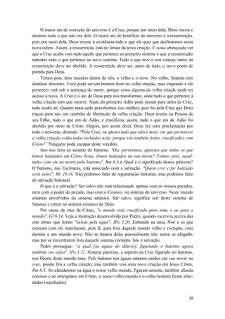 29
O maior ato de correção do universo é a Cruz, porque por meio dela, Deus riscou e
destruiu tudo o que não era dele. O maior ato de beneficio do universo é a ressurreição,
pois por meio dela, Deus trouxe à existência tudo o que ele quer que desfrutemos nesta
nova esfera. Assim, a ressurreição está no limiar da nova criação. É coisa abençoada ver
que a Cruz acaba com tudo aquilo que pertence ao primeiro sistema e que a ressurreição
introduz tudo o que pertence ao novo sistema. Tudo o que teve o seu começo antes da
ressurreição deve ser abolido. A ressurreição deve ser, antes de tudo, o novo ponto de
partida para Deus.
Temos pois, dois mundos diante de nós, o velho e o novo. No velho, Satanás tem
domínio absoluto. Você pode ser um homem bom na velha criação, mas enquanto a ele
pertencer está sob a sentença de morte, porque coisa alguma da velha criação pode ter
acesso à nova. A Cruz é o ato de Deus para nos transformar, onde tudo o que pertence à
velha criação tem que morrer. Nada do primeiro Adão pode passar para além da Cruz,
tudo acaba ali. Quanto mais cedo percebemos isso melhor, pois foi pela Cruz que Deus
traçou para nós um caminho de libertação da velha criação. Deus reuniu na Pessoa do
seu Filho, tudo o que era de Adão, e crucificou; assim, tudo o que era de Adão foi
abolido por meio de Cristo. Depois, por assim dizer, Deus fez uma proclamação por
todo o universo, dizendo: "Pela Cruz, eu afastei tudo que não é meu; vós que pertenceis
à velha criação estão todos incluídos nela; porque vós também fostes crucificados com
Cristo!” Ninguém pode escapar deste veredito.
Isso nos leva ao assunto do batismo. "Ou, porventura, ignorais que todos os que
fomos batizados em Cristo Jesus, fomos batizados na sua morte? Fomos, pois, sepul-
tados com ele na morte pelo batismo", Rm 6.3,4. Qual é o significado destas palavras?
O batismo, nas Escrituras, está associado com a salvação. "Quem crer e for batizado
será salvo", Mc 16.16. Não podemos falar de regeneração batismal, mas podemos falar
de salvação batismal.
O que é a salvação? Ser salvo não está relacionado apenas com os nossos pecados,
nem com o poder do pecado, mas com o Cosmos, ou sistema do universo. Neste mundo
estamos envolvidos no sistema satânico. Ser salvo, significa sair deste sistema de
Satanaz e entrar no sistema cósmico de Deus.
Por causa da cruz de Crisro, "o mundo está crucificado para mim, e eu para o
mundo", Gl 6.14. Veja a ilustração desenvolvida por Pedro, quando escreveu acerca das
oito almas que foram "salvas pela água", IPe 3.20. Entrando na arca, Noé e os que
estavam com ele marcharam, pela fé, para fora daquele mundo velho e corrupto, com
destino a um mundo novo. Não se tratava deles pessoalmente não terem se afogado,
mas por se encontrarem fora daquele sistema corrupto. Isto é salvação.
Pedro prossegue: “a qual [as aguas do diluvio], figurando o batismo agora
também vos salva", IPe 3.21. Noutras palavras, o aspecto da Cruz figurado no batismo,
nos liberta deste mundo mau. Pelo batismo nas águas estamos unidos em sua morte na
cruz, pondo fim a velha criação; mas também visa uma nova criação em Jesus Cristo,
Rm 6.3. Ao afundarmos na água o nosso velho mundo, figurativamente, também afunda
conosco e ao emergimos em Cristo, o nosso velho mundo e o velho homem ficam afun-
dados (sepultados).
 