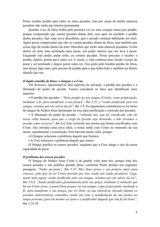 3
Posso receber perdão para todos os meus pecados, mas por causa do minha natureza
pecadora não tenho paz interior permanente.
Quando a luz de Deus brilha pela primeira vez no meu coração clamo por perdão,
porque compreendo que cometi pecados diante dele; mas após ter recebido o perdão
destes pecados, faço uma nova descoberta, que o pecado continua habitando em mim.
Agora posso compreender que não só cometi pecados diante de Deus, mas também que
existe algo de errado dentro de mim. Descubro que tenho uma natureza pecadora. Existe
dentro de mim uma inclinação para pecar, um poder interior que me leva a pecar.
Enquando este poder andar solto, eu cometo pecados. Posso procurar e receber o
perdão, depois, porém peco outra vez. E assim, a vida continua num círculo vicioso de
pecar e ser perdoado e depois pecar outra vez. Sou grato pelo bendito perdão de Deus,
mas desejo algo mais, pois preciso de perdão para o que tenho feito e também ser liberto
daquilo que sou.
O duplo remédio de Deus: o Sangue e a Cruz
Em Romanos, apresentam-se dois aspectos da salvação: o perdão dos pecados e a
libertação do poder do pecado. Vamos conciderar os fatos que identificam estes
aspectos:
• O perdão dos pecados - “Deus propôs no seu sangue (Cristo), como propiciação,
mediante a fé, para manifestar a sua justiça”, Rm 3.25, e “sendo justificado pelo seu
sangue, seremos por ele salvos da irá”, Rm 5.9. Os argumentos centralizam-se em torno
do sangue do Senhor Jesus derramado na cruz para justificação e remissão dos pecados.
• A libertação do poder do pecado - “sabendo isto: que foi crucificado com ele
nosso velho homem, para que o corpo do pecado seja destruido, e não sirvamos o
pecado como escravos”, Rm 6.6, Este versiculo nos mostra que fomos crucificados com
Cristo. Isto introduz uma nova idéia, a nossa união com Cristo no momento de sua
morte, sepultamento e ressureição. Este fato tem muito valor, porque:
• O Sangue soluciona o problema daquilo que fizemos.
• A Cruz soluciona o problema daquilo que somos.
O Sangue purifica os nossos pecados, enquanto que a Cruz atinge a raiz da nossa
capacidade de pecar
O problema dos nossos pecados
O Sangue do Senhor Jesus Cristo é de grande valor para nós, porque trata dos
nossos pecados e nos justifica perante Deus; conforme Paulo declara nas seguintes
passagens: "Todos pecaram”, Rm 3.23.”Mas Deus prova o seu próprio amor para
conosco, pelo fato de ter Cristo morrido por nós, sendo nós ainda pecadores. Logo,
muito mais agora, sendo justificado pelo seu sangue, seremos por ele salvos da irá”,
Rm 5.8,9. “Sendo justificados gratuitamente pela sua graça, mediante a redenção que
há em Cristo Jesus; a quem Deus propos, no seu sangue, como propiciação, mediante a
fé, para manifestar a sua justiça, por ter Deus, na sua tolerancia, deixado impune os
pecados anteriormente cometidos; tendo em vista a manifestação da sua justiça no
tempo presente, para ele mesmo ser justo e o justificador daquele que tem fé em Jesus”,
Rm 3.24-26.
 