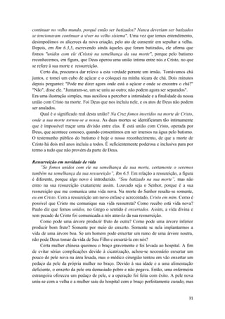 31
continuar no velho mundo, porquê então ser batizados? Nunca deveriam ser batizados
se tencionavam continuar a viver no velho sistema". Uma vez que temos entendimento,
desimpedimos os alicerces da nova criação, pelo ato de consentir em sepultar a velha.
Depois, em Rm 6.3,5, escrevendo ainda àqueles que foram batizados, ele afirma que
fomos "unidos com ele (Cristo) na semelhança da sua morte", porque pelo batismo
reconhecemos, em figura, que Deus operou uma união íntima entre nós e Cristo, no que
se refere à sua morte e ressurreição.
Certo dia, procurava dar relevo a esta verdade perante um irmão. Tomávamos chá
juntos, e tomei um cubo de açúcar e o coloquei na minha xícara de chá. Dois minutos
depois perguntei: "Pode me dizer agora onde está o açúcar e onde se encontra o chá?"
"Não", disse ele. "Juntaram-se, um se uniu ao outro; não podem agora ser separados".
Era uma ilustração simples, mas auxiliou a perceber a intimidade e a finalidade da nossa
união com Cristo na morte. Foi Deus que nos incluiu nele, e os atos de Deus não podem
ser anulados.
Qual é o significado real desta união? Na Cruz fomos inseridos na morte de Cristo,
onde a sua morte tornou-se a nossa. As duas mortes se identificaram tão intimamente
que é impossível traçar uma divisão entre elas. É está união com Cristo, operada por
Deus, que acontece conosco, quando consentimos em ser imersos na água pelo batismo.
O testemunho público do batismo é hoje o nosso reconhecimento, de que a morte de
Cristo há dois mil anos incluiu a todos. É suficientemente poderosa e inclusiva para por
termo a tudo que não provém da parte de Deus.
Ressurreição em novidade de vida
”Se fomos unidos com ele na semelhança da sua morte, certamente o seremos
também na semelhança da sua ressureição”, Rm 6.5. Em relação a ressureição, a figura
é diferente, porque algo novo é introduzido. “Sou batizado na sua morte”, mas não
entro na sua ressureição exatamente assim. Louvado seja o Senhor, porque é a sua
ressureição que me comunica uma vida nova. Na morte do Senhor resalta-se somente,
eu em Cristo. Com a ressureição um novo enfase e acrecentado, Cristo em mim. Como é
possivel que Cristo me comunique sua vida ressurreta? Como recebo está vida nova?
Paulo diz que fomos unidos, no Grego o sentido é enxertados. Assim, a vida divina e
sem pecado de Cristo foi comunicada a nós atravéz da sua ressurreição.
Como pode uma árvore produzir fruto de outra? Como pode uma árvore inferior
produzir bom fruto? Somente por meio do enxerto. Somente se nela implantarmos a
vida de uma árvore boa. Se um homem pode enxertar um ramo de uma árvore noutra,
não pode Deus tomar da vida de Seu Filho e enxertá-la em nós?
Certa mulher chinesa queimou o braço gravemente e foi levada ao hospital. A fim
de evitar sérias complicações devido à cicatrização, achou-se necessário enxertar um
pouco de pele nova na área lesada, mas o médico cirurgião tentou em vão enxertar um
pedaço da pele da própria mulher no braço. Devido à sua idade e a uma alimentação
deficiente, o enxerto da pele era demasiado pobre e não pegava. Então, uma enfermeira
estrangeira ofereceu um pedaço de pele, e a operação foi feita com êxito. A pele nova
uniu-se com a velha e a mulher saiu do hospital com o braço perfeitamente curado; mas
 