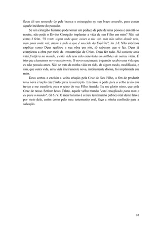 32
ficou ali um remendo de pele branca e estrangeira no seu braço amarelo, para contar
aquele incidente do passado.
Se um cirurgião humano pode tomar um pedaço da pele de uma pessoa e enxertá-lo
noutra, não pode o Divino Cirurgião implantar a vida de seu Filho em mim? Não sei
como é feito. "O vento sopra onde quer, ouves a sua voz, mas não sabes donde vem,
nem para onde vai; assim é todo o que é nascido do Espírito", Jo 3.8. Não sabemos
explicar como Deus realizou a sua obra em nós, só sabemos que o fez. Deus já
completou a obra por meio da ressurreição de Cristo. Deus fez tudo. Há somente uma
vida frutífera no mundo, e esta vida tem sido enxertada em milhões de outras vidas. É
isto que chamamos novo nascimento. O novo nascimento é quando recebo uma vida que
eu não possuía antes. Não se trata da minha vida ter sido, de algum modo, modificada, e
sim, que outra vida, uma vida inteiramente nova, inteiramente divina, foi implantada em
mim.
Deus cortou e excluiu a velha criação pela Cruz do Seu Filho, a fim de produzir
uma nova criação em Cristo, pela ressurreição. Encerrou a porta para o velho reino das
trevas e me transferiu para o reino do seu Filho Amado. Eu me glorio nisso, que pela
Cruz de nosso Senhor Jesus Cristo, aquele velho mundo "está crucificado para mim e
eu para o mundo", Gl 6.14. O meu batismo é o meu testemunho público real deste fato e
por meio dele, assim como pelo meu testemunho oral, faço a minha confissão para a
salvação.
 