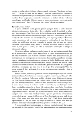 34
comigo as minhas mãos". Atônitos, olharam para ele e disseram: "Que é que você quer
dizer?". "Este par de mãos não me pertence", disse ele, passando então a explicar a
transferência de propriedade que tivera lugar na sua vida. Aquele irmão considerava os
membros do seu corpo como pertencentes inteiramente ao Senhor. Este é o verdadeiro
caminho para santificação. "Oferecei, agora os vossos membros para servirem à justiça
para a santificação", Rm 6.19. Tornemos real o ato de "oferecer-nos a Deus".
Separados para o Senhor
O que é santidade? Muitas pessoas pensam que para tornar-se santos precisam
eliminar o mal que existe dentro deles. Não, o verdadeiro sentido de santidade se refere:
a ser separados para Deus. Nos tempos do Antigo Testamento o homem escolhido para
ser inteiramente de Deus era publicamente ungido com óleo e dizia-se então, que estava
santificado. Daí em diante era considerado como posto à parte para Deus. Do mesmo
modo, os animais e até as coisas, um cordeiro ou os útencilios de ouro do templo
podiam ser santificados, não pela extirpação de alguma coisa má, mas por estarem
reservados exclusivamente para o Senhor. A santidade, no sentido hebraico, significava
posto à parte para o Senhor, Ex 8.36. A verdadeira santificação é entregar-se
inteiramente a Cristo.
Oferecer-me a Deus, implica no reconhecimento de que sou inteiramente dele. Este
ato de me entregar ao Senhor é algo bem definido, tal como, o reconhecimento de que
em certo dia da minha vida, eu passei das minhas próprias mãos para as mãos dele, e a
partir deste dia não pertenço mais a mim mesmo. Isso significa, que não me consagro
para ser pregador ou missionário, mas me consagro ao Senhor. Infelizmente, muitos são
missionários não porque se consagraram a Deus, mas por consagrar a si proprio. Então,
utilizam suas faculdades naturais não crucificadas, para realizar a obra de Deus; porém,
está não é a consagração que Deus pede de nós. O que deve ser consagrado? Não, é a
nossa vontade de fazer a obra de Deus, e sim, nos mesmos para entender e fazer à
vontade de Deus.
Se você é crente, então Deus, já tem um caminho preparado para você, uma carreira
como disse Paulo, “Combati o bom combate, completei a carreira, guardei a fé”, IITm
4.7. Não só a carreira de Paulo, como também a de todo crente, foi claramente traçada
por Deus; é de máxima importância que cada um conheça e ande no caminho designado
por Deus. Se não comhecemos a vontade de Deus, podemos orar: "Senhor entrego-me a
ti, com o desejo sincero de conhecer e andar no caminho que escolheste para mim".
Essa é a verdadeira entrega. Se no fim da vida pudermos dizer como Paulo: Completei a
carreira, então seremos verdadeiramente abençoados. Não há nada mais trágico do que
chegar ao fim da vida e descobrir que andamos no caminho errado. Temos apenas uma
vida para viver e somos livres para fazer com ela o que nos agradar, mas se buscarmos o
nosso próprio prazer nunca glorificaremos a Deus. Ouvi certa vez uma irmã devota
dizer: "Nada quero para mim; quero tudo para Deus". Você deseja alguma coisa
separadamente de Deus, ou todo o seu desejo se centraliza na vontade dele? Será que
podemos dizer que a vontade de Deus é "boa, agradável e perfeita", Rm 12.2?
A nossa vontade com tendencias para as coisas do mundo, tem que ir à cruz, para
que a vontade de Deus prevaleça em nós. Não podemos esperar que um alfaiate nos faça
 