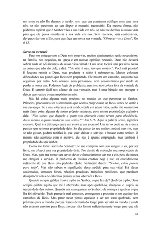35
um terno se não lhe dermos o tecido; nem que um construtor edifique uma casa para
nós, se não pusermos ao seu dispor o material necessário. Da mesma forma, não
podemos esperar que o Senhor viva a sua vida em nós, se não lhe dermos as nossa vida
para que ele possa manifestar a sua vida em nós. Sem reservas, sem controvérsia,
devemos dar-nos a Ele, para que faça em nós a sua vontade. "Oferecei-vos a Deus", Rm
6.13.
Servo ou escravo?
Para nos entregarmos a Deus sem reservas, muitos ajustamentos serão necessários:
na família, nos negócios, na igreja e em nossas opiniões pessoais. Deus não deixará
sobrar nada de nós mesmos, da nossa vida carnal. O seu dedo tocará uma por uma, todas
as coisas que não são dele, e dirá: ”Isto não é meu, tem que morrer”. Você está pronto?
É loucura resistir a Deus, mas prudente e sábio é submeter-se. Muitos colocam
dificuldades aos planos que Deus tem preparado. Ele mostra um caminho, enquanto nós
seguimos por outro. Não oramos, nem pensamos, nem consideramos por medo de
perder a nossa paz. Podemos fugir do problema, mas isso nos coloca fora da vontade de
Deus. É sempre fácil nos afastar da sua vontade, mas é uma bênção nos entregar e
deixar que realize o seu propósito em nós.
Não há coisa alguma mais preciosa no mundo do que pertencer ao Senhor.
Primeiro, precisamos ter o sentimento que somos propriedade de Deus, antes de sentir a
sua presença. Se a sua soberania está estabelecida em nossa vida, então não ousaremos
mais fazer coisa alguma de nosso próprio interesse, pois somos propriedade exclusiva
dele. “Não sabeis que daquele a quem vos ofereceis como servos para obediência,
desse mesmo a quem obedeceis sois servos?” Rm 6.16. Aqui, a palavra servo, significa
escravo. Qual é a diferença entre um servo e um escravo? Um servo pode servir a outra
pessoa sem se torna propriedade dele. Se ele gostar do seu senhor, poderá servi-lo, mas
se não gostar, poderá notificá-lo que quer deixar o serviço, e buscar outro senhor. O
mesmo não acontece com o escravo, ele não é apenas empregado, mas também é
propriedade do seu senhor.
Como me tornei servo do Senhor? Ele me comprou com seu sangue, e eu, por ser
livre, me ofereci para ser propriedade dele. Por direito de redenção sou propriedade de
Deus. Mas, para me tornar seu servo, devo voluntariamente dar-me a ele, pois ele nunca
me obrigará a servi-lo. O problema de muitos cristãos hoje é não ter entendimento
suficiente do que Deus está pedindo. Quão facilmente dizem: "Senhor, estou pronto
para tudo". Mas não sabem o significado deste pedido para sua vida? Há idéias
acalentadas, vontades fortes, relações preciosas, trabalhos prediletos, que precisam
desaparecer antes de estarmos prontos a nos oferecer a Deus.
Quando o rapaz galileu trouxe o pão ao Senhor, o que fez ele? Quebrou o pão, Deus
sempre quebra aquilo que lhe é oferecido, mas após quebrá-lo, abençoou e supriu as
necessidade dos outros. Quando nos entregamos ao Senhor, ele começa a quebrar o que
lhe foi oferecido. Tudo parece ir mal conosco, começamos a protestar e nos queixar dos
caminhos de Deus. Mas parar neste ponto equivale a ser um vaso quebrado, sem
préstimo para o mundo, porque fomos demasiado longe para ser util ao mundo e ainda
não estamos prontos para Deus, porque não fomos suficientemente longe para que ele
 