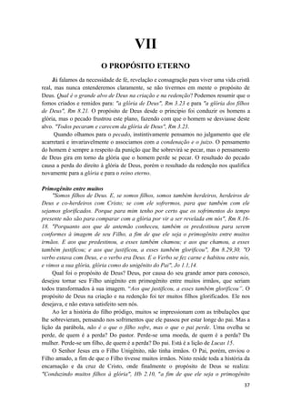 37
VII
O PROPÓSITO ETERNO
Já falamos da necessidade de fé, revelação e consagração para viver uma vida cristã
real, mas nunca entenderemos claramente, se não tivermos em mente o propósito de
Deus. Qual é o grande alvo de Deus na criação e na redenção? Podemos resumir que o
fomos criados e remidos para: "a glória de Deus", Rm 3.23 e para "a glória dos filhos
de Deus", Rm 8.21. O propósito de Deus desde o principio foi conduzir os homens a
glória, mas o pecado frustrou este plano, fazendo com que o homem se desviasse deste
alvo. "Todos pecaram e carecem da glória de Deus", Rm 3.23.
Quando olhamos para o pecado, instintivamente pensamos no julgamento que ele
acarretará e invariavelmente o associamos com a condenação e o juizo. O pensamento
do homem é sempre a respeito da punição que lhe sobrevirá se pecar, mas o pensamento
de Deus gira em torno da glória que o homem perde se pecar. O resultado do pecado
causa a perda do direito à glória de Deus, porém o resultado da redenção nos qualifica
novamente para a glória e para o reino eterno.
Primogênito entre muitos
"Somos filhos de Deus. E, se somos filhos, somos também herdeiros, herdeiros de
Deus e co-herdeiros com Cristo; se com ele sofrermos, para que também com ele
sejamos glorificados. Porque para mim tenho por certo que os sofrimentos do tempo
presente não são para comparar com a glória por vir a ser revelada em nós", Rm 8.16-
18. "Porquanto aos que de antemão conheceu, também os predestinou para serem
conformes à imagem de seu Filho, a fim de que ele seja o primogênito entre muitos
irmãos. E aos que predestinou, a esses também chamou; e aos que chamou, a esses
também justificou; e aos que justificou, a esses também glorificou", Rm 8.29,30. "O
verbo estava com Deus, e o verbo era Deus. E o Verbo se fez carne e habitou entre nós,
e vimos a sua glória, glória como do unigênito do Pai", Jo 1.1,14.
Qual foi o propósito de Deus? Deus, por causa do seu grande amor para conosco,
desejou tornar seu Filho unigênito em primogênito entre muitos irmãos, que seriam
todos transformados à sua imagem. “Aos que justificou, a esses também glorificou”. O
propósito de Deus na criação e na redenção foi ter muitos filhos glorificados. Ele nos
desejava, e não estava satisfeito sem nós.
Ao ler a história do filho pródigo, muitos se impressionam com as tribulações que
lhe sobrevieram, pensando nos sofrimentos que ele passou por estar longe do pai. Mas a
lição da parábola, não é o que o filho sofre, mas o que o pai perde. Uma ovelha se
perde, de quem é a perda? Do pastor. Perde-se uma moeda, de quem é a perda? Da
mulher. Perde-se um filho, de quem é a perda? Do pai. Está é a lição de Lucas 15.
O Senhor Jesus era o Filho Unigênito, não tinha irmãos. O Pai, porém, enviou o
Filho amado, a fim de que o Filho tivesse muitos irmãos. Nisto reside toda a história da
encarnação e da cruz de Cristo, onde finalmente o propósito de Deus se realiza:
"Conduzindo muitos filhos à glória", Hb 2.10, "a fim de que ele seja o primogênito
 
