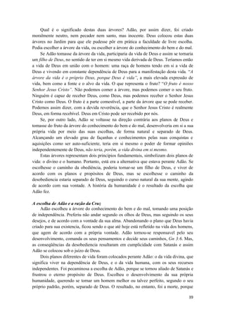 39
Qual é o significado destas duas árvores? Adão, por assim dizer, foi criado
moralmente neutro, nem pecador nem santo, mas inocente. Deus colocou estas duas
árvores no Jardim para que ele pudesse pôr em prática a faculdade de livre escolha.
Podia escolher a árvore da vida, ou escolher a árvore do conhecimento do bem e do mal.
Se Adão tomasse da árvore da vida, participaria da vida de Deus e assim se tornaria
um filho de Deus, no sentido de ter em si mesmo vida derivada de Deus. Teríamos então
a vida de Deus em união com o homem: uma raça de homens tendo em si a vida de
Deus e vivendo em constante dependência de Deus para a manifestação desta vida. “A
árvore da vida é o próprio Deus, porque Deus é vida”, a mais elevada expressão de
vida, bem como a fonte e o alvo da vida. O que representa o fruto? “O fruto é nosso
Senhor Jesus Cristo”. Não podemos comer a árvore, mas podemos comer o seu fruto.
Ninguém é capaz de receber Deus, como Deus, mas podemos receber o Senhor Jesus
Cristo como Deus. O fruto é a parte comestível, a parte da árvore que se pode receber.
Podemos assim dizer, com a devida reverência, que o Senhor Jesus Cristo é realmente
Deus, em forma recebível. Deus em Cristo pode ser recebido por nós.
Se, por outro lado, Adão se voltasse na direção contrária aos planos de Deus e
tomasse do fruto da árvore do conhecimento do bem e do mal, desenvolveria em si a sua
própria vida por meio das suas escolhas, de forma natural e separado de Deus.
Alcançando um elevado grau de façanhas e conhecimentos pelas suas conquistas e
aquisições como ser auto-suficiente, teria em si mesmo o poder de formar opiniões
independentemente de Deus, não teria, porém, a vida divina em si mesmo.
Estas árvores representam dois princípios fundamentais, simbolizam dois planos de
vida: o divino e o humano. Portanto, está era a alternativa que estava perante Adão. Se
escolhesse o caminho da obediência, poderia tornar-se um filho de Deus, e viver de
acordo com os planos e propósitos de Deus, mas se escolhesse o caminho da
desobediencia estaria separado de Deus, seguindo o curso natural da sua mente, agindo
de acordo com sua vontade. A história da humanidade é o resultado da escolha que
Adão fez.
A escolha de Adão e a razão da Cruz
Adão escolheu a árvore do conhecimento do bem e do mal, tomando uma posição
de independência. Preferiu não andar segundo os olhos de Deus, mas seguindo os seus
desejos, e de acordo com a vontade da sua alma. Abandonando o plano que Deus havia
criado para sua existencia, ficou sendo o que até hoje está refletido na vida dos homens,
que agem de acordo com a própria vontade. Adão tornou-se responsavel pelo seu
desenvolvimento, comanda os seus pensamentos e decide seus caminhos, Gn 3:6. Mas,
as conseqüências da desobediencia resultaram em cumplicidade com Satanás e assim
Adão se colocou sob o juízo de Deus.
Dois planos diferentes de vida foram colocados perante Adão: o da vida divina, que
significa viver na dependência de Deus, e o da vida humana, com os seus recursos
independentes. Foi pecaminosa a escolha de Adão, porque se tornou aliado de Satanás e
frustrou o eterno propósito de Deus. Escolheu o desenvolvimento da sua própria
humanidade, querendo se tornar um homem melhor ou talvez perfeito, segundo o seu
próprio padrão, porém, separado de Deus. O resultado, no entanto, foi a morte, porque
 