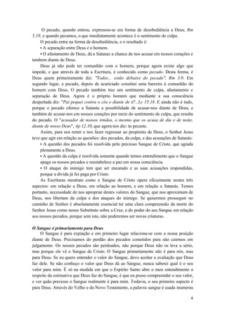 4
O pecado, quando entrou, expressou-se em forma de desobediência a Deus, Rm
5.19, e quando pecamos, o que imediatamente acontece é o sentimento de culpa.
O pecado entra na forma de desobediência, e o resultado é:
• A separação entre Deus e o homem.
• O afastamento de Deus, dá a Satanaz a chance de nos acusar em nossos corações e
tambem diante de Deus.
Deus já não pode ter comunhão com o homem, porque agora existe algo que
impede, e que através de toda a Escritura, é conhecido como pecado. Desta forma, é
Deus quem primeiramente diz: "Todos... estão debaixo do pecado", Rm 3.9. Em
segundo lugar, o pecado, depois de acariciado constitui uma barreira à comunhão do
homem com Deus, O pecado também traz um sentimento de culpa, afastamento e
separação de Deus. Agora é o próprio homem que mediante a sua consciência
despertada diz: "Pai pequei contra o céu e diante de ti", Lc 15.18. E ainda não é tudo,
porque o pecado oferece a Satanás a possibilidade de acusar-nos diante de Deus, e
também de acusar-nos em nossos corações por meio do sentimento de culpa, que resulta
do pecado. O "acusador de nossos irmãos, o mesmo que os acusa de dia e de noite,
diante de nosso Deus", Ap 12.10, que agora nos diz: tu pecaste.
Assim, para nos remir e nos fazer regressar ao propósito de Deus, o Senhor Jesus
teve que agir em relação as questões: dos pecados, da culpa, e das acusações de Satanás:
• A questão dos pecados foi resolvida pelo precioso Sangue de Cristo, que agrada
plenamente a Deus.
• A questão da culpa é resolvida somente quando temos entendimento que o Sangue
apaga os nossos pecados e reestabelece a paz em nossa consciência.
• O ataque do inimigo tem que ser encarado e as suas acusações respondidas,
porque a divida já foi paga por Cristo.
As Escrituras mostram como o Sangue de Cristo opera eficazmente nestes três
aspectos: em relação a Deus, em relação ao homem, e em relação a Satanás. Temos
portanto, necessidade de nos apropriar destes valores do Sangue, que nos aproximam de
Deus, nos libertam da culpa e dos ataques do inimigo. Se quisermos prosseguir no
caminho de Senhor é absolutamente essencial ter uma clara compreensão da morte do
Senhor Jesus como nosso Substituto sobre a Cruz, e do poder do seu Sangue em relação
aos nossos pecados, porque sem isto, não poderemos ser novas criaturas.
O Sangue é primariamente para Deus
O Sangue é para expiação e em primeiro lugar relaciona-se com a nossa posição
diante de Deus. Precisamos do perdão dos pecados cometidos para não cairmos em
julgamento. Os nossos pecados são perdoados, não porque Deus não os leva a sério,
mas porque ele vê o Sangue de Cristo. O Sangue primariamente não é para nós, mas
para Deus. Se eu quero entender o valor do Sangue, devo aceitar a avaliação que Deus
faz dele. Se não conheço o valor que Deus dá ao Sangue, nunca saberei qual é o seu
valor para mim. É só na medida em que o Espirito Santo abre o meu entendimento a
respeito da estimativa que Deus faz do Sangue, é que eu posso compreender o seu valor,
e ver quão precioso o Sangue realmente é para mim. Todavia, o seu primeiro aspecto é
para Deus. Através do Velho e do Novo Testamento, a palavra sangue é usada inumeras
 