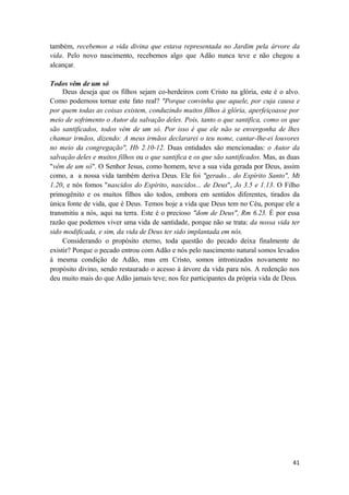41
também, recebemos a vida divina que estava representada no Jardim pela árvore da
vida. Pelo novo nascimento, recebemos algo que Adão nunca teve e não chegou a
alcançar.
Todos vêm de um só
Deus deseja que os filhos sejam co-herdeiros com Cristo na glória, este é o alvo.
Como podemoss tornar este fato real? "Porque convinha que aquele, por cuja causa e
por quem todas as coisas existem, conduzindo muitos filhos à glória, aperfeiçoasse por
meio de sofrimento o Autor da salvação deles. Pois, tanto o que santifica, como os que
são santificados, todos vêm de um só. Por isso é que ele não se envergonha de lhes
chamar irmãos, dizendo: A meus irmãos declararei o teu nome, cantar-lhe-ei louvores
no meio da congregação", Hb 2.10-12. Duas entidades são mencionadas: o Autor da
salvação deles e muitos filhos ou o que santifica e os que são santificados. Mas, as duas
"vêm de um só". O Senhor Jesus, como homem, teve a sua vida gerada por Deus, assim
como, a a nossa vida também deriva Deus. Ele foi "gerado... do Espírito Santo", Mt
1.20, e nós fomos "nascidos do Espírito, nascidos... de Deus", Jo 3.5 e 1.13. O Filho
primogênito e os muitos filhos são todos, embora em sentidos diferentes, tirados da
única fonte de vida, que é Deus. Temos hoje a vida que Deus tem no Céu, porque ele a
transmitiu a nós, aqui na terra. Este é o precioso "dom de Deus", Rm 6.23. É por essa
razão que podemos viver uma vida de santidade, porque não se trata: da nossa vida ter
sido modificada, e sim, da vida de Deus ter sido implantada em nós.
Considerando o propósito eterno, toda questão do pecado deixa finalmente de
existir? Porque o pecado entrou com Adão e nós pelo nascimento natural somos levados
à mesma condição de Adão, mas em Cristo, somos intronizados novamente no
propósito divino, sendo restaurado o acesso à árvore da vida para nós. A redenção nos
deu muito mais do que Adão jamais teve; nos fez participantes da própria vida de Deus.
 