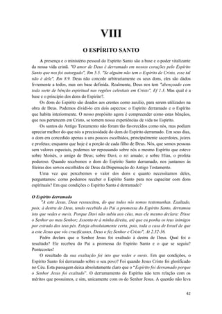 42
VIII
O ESPÍRITO SANTO
A presença e o ministério pessoal do Espírito Santo são a base e o poder vitalizante
da nossa vida cristã. "O amor de Deus é derramado em nossos corações pelo Espírito
Santo que nos foi outorgado", Rm 5.5. "Se alguém não tem o Espírito de Cristo, esse tal
não é dele", Rm 8.9. Deus não concede arbitrariamente os seus dons, eles são dados
livremente a todos, mas em base definida. Realmente, Deus nos tem "abençoado com
toda sorte de bênção espiritual nas regiões celestiais em Cristo", Ef 1.3. Mas qual é a
base e o princípio dos dons do Espirito?.
Os dons do Espírito são doados aos crentes como auxilio, para serem utilizados na
obra de Deus. Podemos dividi-lo em dois aspectos: o Espírito derramado e o Espírito
que habita interiormente. O nosso propósito agora é compreender como estas bênçãos,
que nos pertencem em Cristo, se tornem nossa experiências de vida no Espirito.
Os santos do Antigo Testamento não foram tão favorecidos como nós, mas podiam
apreciar melhor do que nós a preciosidade do dom do Espírito derramado. Em seus dias,
o dom era concedido apenas a uns poucos escolhidos, principalmente sacerdotes, juízes
e profetas; enquanto que hoje é a porção de cada filho de Deus. Nós, que somos pessoas
sem valores especiais, podemos ter repousando sobre nós o mesmo Espírito que esteve
sobre Moisés, o amigo de Deus; sobre Davi, o rei amado; e sobre Elias, o profeta
poderoso. Quando recebemos o dom do Espírito Santo derramado, nos juntamos às
fileiras dos servos escolhidos de Deus da Dispensação do Antigo Testamento.
Uma vez que percebemos o valor dos dons e quanto necessitamos deles,
perguntamos: como podemos receber o Espírito Santo para nos capacitar com dons
espirituais? Em que condições o Espírito Santo é derramado?
O Espírito derramado
"A este Jesus, Deus ressuscitou, do que todos nós somos testemunhas. Exaltado,
pois, à destra de Deus, tendo recebido do Pai a promessa do Espírito Santo, derramou
isto que vedes e ouvis. Porque Davi não subiu aos céus, mas ele mesmo declara: Disse
o Senhor ao meu Senhor; Assenta-te à minha direita, até que eu ponha os teus inimigos
por estrado dos teus pés. Esteja absolutamente certa, pois, toda a casa de Israel de que
a este Jesus que vós crucificastes, Deus o fez Senhor e Cristo", At 2.32-36.
Pedro declara que o Senhor Jesus foi exaltado à destra de Deus. Qual foi o
resultado? Ele recebeu do Pai a promessa do Espírito Santo e o que se seguiu?
Pentecostes!
O resultado da sua exaltação foi isto que vedes e ouvis. Em que condições, o
Espírito Santo foi derramado sobre o seu povo? Foi quando Jesus Cristo foi glorificado
no Céu. Esta passagem deixa absolutamente claro que o “Espírito foi derramado porque
o Senhor Jesus foi exaltado”. O derramamento do Espírito não tem relação com os
méritos que possuimos, e sim, unicamente com os do Senhor Jesus. A questão não leva
 