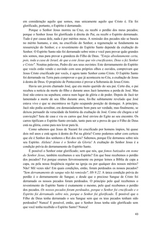 43
em consideração aquilo que somos, mas unicamente aquilo que Cristo é. Ele foi
glorificado, portanto, o Espírito é derramado.
Porque o Senhor Jesus morreu na Cruz, eu recebi o perdão dos meus pecados;
porque o Senhor Jesus foi glorificado à direita do Pai, eu recebi o Espírito derramado.
Tudo é por causa dele, nada é por méritos meus. A remissão dos pecados não se baseia
no mérito humano, e sim, na crucifixão do Senhor; a regeneração se fundamenta na
ressurreição do Senhor; e o revestimento do Espírito Santo depende da exaltação do
Senhor. O Espírito Santo não foi derramado sobre mim e você para provar quão grandes
nós somos, mas para provar a grandeza do Filho de Deus. "Esteja absolutamente certa,
pois, toda a casa de Israel, de que a este Jesus que vós crucificastes, Deus o fez Senhor
e Cristo". Noutras palavras, Pedro diz aos seus ouvintes: Este derramamento do Espírito
que vocês estão vendo e ouvindo com seus próprios olhos e ouvidos, comprovam que
Jesus Cristo crucificado por vocês, é agora tanto Senhor como Cristo. O Espírito Santo
foi derramado na Terra para comprovar o que já acontecera no Céu, a exaltação de Jesus
à destra de Deus. O propósito de Pentecostes é provar a Soberania de Jesus Cristo.
Havia um jovem chamado José, que era muito querido do seu pai. Certo dia, o pai
recebeu a notícia da morte do filho e durante anos Jacó lamentou a perda de José. Mas
José não estava na sepultura; estava num lugar de glória e de poder. Depois de Jacó ter
lamentado a morte de seu filho durante anos, foi-lhe subitamente revelado que José
estava vivo e que se encontrava no Egito ocupando posição de destaque. A princípio,
Jacó não podia acreditar, era demasiadamente bom para ser verdade, mas finalmente, se
deixou persuadir da veracidade da história da exaltação de José. Como ele chegou a tal
convicção? Saiu de casa e viu os carros que José enviou do Egito ao seu encontro. Os
carros tipificam o Espírito Santo enviado, tanto para ser a prova de que o Filho de Deus
está na glória, como para nos levar para lá.
Como sabemos que Jesus de Nazaré foi crucificado por homens ímpios, há quase
dois mil anos e está agora à destra do Pai na glória? Como podemos saber com certeza
que ele é Senhor dos senhores e Rei dos reis? Sabemos, porque Ele derramou sobre nós
seu Espírito. Aleluia! Jesus é o Senhor da Gloria! A exaltação do Senhor Jesus é a
condição prévia do derramamento do Espírito Santo.
É possível o Senhor estar glorificado; sem que nós, que fomos batizados em nome
do Senhor Jesus, também recebamos o seu Espírito? Em que base recebemos o perdão
dos pecados? Foi porque oramos fervorosamente ou porque lemos a Bíblia de capa a
capa, ou pela nossa freqüência regular na igreja ou por qualquer dos nossos méritos?
Não! Mil vezes não! Em quais condições, então, foram perdoados os nossos pecados?
"Sem derramamento de sangue não há remissão", Hb 9.22. A única condição prévia do
perdão é o derramamento de Sangue; e desde que o precioso Sangue de Cristo foi
derramado os nossos pecados foram perdoados. O princípio pelo qual recebemos o
revestimento do Espírito Santo é exatamente o mesmo, pelo qual recebemos o perdão
dos pecados. Os nossos pecados foram perdoados, porque o Senhor foi crucificado e o
Espirito foi derramado sobre nós, porque o Senhor foi glorificado. É possível que o
Filho de Deus tenha derramado o seu Sangue sem que os teus pecados tenham sido
perdoados? Nunca! E possível, então, que o Senhor Jesus tenha sido glorificado sem
que você tenha recebido o Espírito Santo? Nunca!
 
