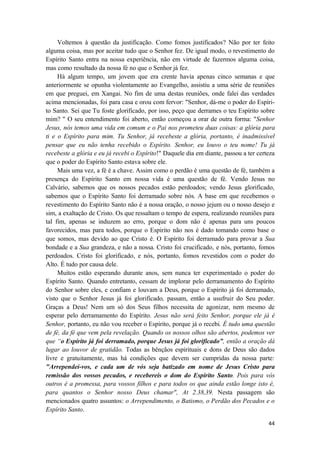44
Voltemos à questão da justificação. Como fomos justificados? Não por ter feito
alguma coisa, mas por aceitar tudo que o Senhor fez. De igual modo, o revestimento do
Espírito Santo entra na nossa experiência, não em virtude de fazermos alguma coisa,
mas como resultado da nossa fé no que o Senhor já fez.
Há algum tempo, um jovem que era crente havia apenas cinco semanas e que
anteriormente se opunha violentamente ao Evangelho, assistiu a uma série de reuniões
em que preguei, em Xangai. No fim de uma destas reuniões, onde falei das verdades
acima mencionadas, foi para casa e orou com fervor: "Senhor, dá-me o poder do Espíri-
to Santo. Sei que Tu foste glorificado, por isso, peço que derrames o teu Espírito sobre
mim? " O seu entendimento foi aberto, então começou a orar de outra forma: "Senhor
Jesus, nós temos uma vida em comum e o Pai nos prometeu duas coisas: a glória para
ti e o Espírito para mim. Tu Senhor, já recebeste a glória, portanto, é inadmissível
pensar que eu não tenha recebido o Espírito. Senhor, eu louvo o teu nome! Tu já
recebeste a glória e eu já recebi o Espírito!" Daquele dia em diante, passou a ter certeza
que o poder do Espírito Santo estava sobre ele.
Mais uma vez, a fé é a chave. Assim como o perdão é uma questão de fé, também a
presença do Espírito Santo em nossa vida é uma questão de fé. Vendo Jesus no
Calvário, sabemos que os nossos pecados estão perdoados; vendo Jesus glorificado,
sabemos que o Espírito Santo foi derramado sobre nós. A base em que recebemos o
revestimento do Espírito Santo não é a nossa oração, o nosso jejum ou o nosso desejo e
sim, a exaltação de Cristo. Os que ressaltam o tempo de espera, realizando reuniões para
tal fim, apenas se induzem ao erro, porque o dom não é apenas para uns poucos
favorecidos, mas para todos, porque o Espirito não nos é dado tomando como base o
que somos, mas devido ao que Cristo é. O Espírito foi derramado para provar a Sua
bondade e a Sua grandeza, e não a nossa. Cristo foi crucificado, e nós, portanto, fomos
perdoados. Cristo foi glorificado, e nós, portanto, fomos revestidos com o poder do
Alto. É tudo por causa dele.
Muitos estão esperando durante anos, sem nunca ter experimentado o poder do
Espírito Santo. Quando entretanto, cessam de implorar pelo derramamento do Espírito
do Senhor sobre eles, e confiam e louvam a Deus, porque o Espírito já foi derramado,
visto que o Senhor Jesus já foi glorificado, passam, então a usufruir do Seu poder.
Graças a Deus! Nem um só dos Seus filhos necessita de agonizar, nem mesmo de
esperar pelo derramamento do Espírito. Jesus não será feito Senhor, porque ele já é
Senhor, portanto, eu não vou receber o Espírito, porque já o recebi. É tudo uma questão
de fé, da fé que vem pela revelação. Quando os nossos olhos são abertos, podemos ver
que “o Espírito já foi derramado, porque Jesus já foi glorificado”, então a oração dá
lugar ao louvor de gratidão. Todas as bênçãos espirituais e dons de Deus são dados
livre e gratuitamente, mas há condições que devem ser cumpridas da nossa parte:
"Arrependei-vos, e cada um de vós seja batizado em nome de Jesus Cristo para
remissão dos vossos pecados, e recebereis o dom do Espírito Santo. Pois para vós
outros é a promessa, para vossos filhos e para todos os que ainda estão longe isto é,
para quantos o Senhor nosso Deus chamar", At 2.38,39. Nesta passagem são
mencionados quatro assuntos: o Arrependimento, o Batismo, o Perdão dos Pecados e o
Espírito Santo.
 