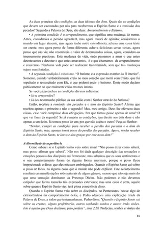 45
As duas primeiras são condições, as duas últimas são dons. Quais são as condições
que devem ser executadas por nós para recebermos o Espirito Santo e a remissão dos
pecados? Segundo a Palavra de Deus, são duas: Arrependimento e Batismo.
• A primeira condição é o arrependimento, que significa uma mudança de mente.
Antes, considerava o pecado agradável, mas agora mudei de opinião; considerava o
mundo um lugar atraente, mas agora tenho outro entendimeto; achava uma coisa triste
ser crente, mas agora penso de forma diferente; achava deliciosas certas coisas, agora
penso que são vis; não reconhecia o valor de determinadas coisas, agora, considero-as
imensamente preciosas. Está mudança de vida, onde passamos a amar o que antes
detestavamos e detestar o que antes amavamos, é o que chamamos de arrependimento
e conversão. Nenhuma vida pode ser realmente transformada, sem que tais mudanças
sejam manifestadas.
• A segunda condição é o batismo. “O batismo é a expressão exterior da fé interior”.
Somente, quando verdadeiramente creio no meu coração que morri com Cristo, que fui
sepultado e ressuscitado com Ele, é que poderei pedir o batismo. Deste modo declaro
publicamente no que realmente creio em meu íntimo.
Se você já preencheu as condições divinas indicadas:
• Já se arrependeu?
• Já deu testemunho público da sua união com o Senhor atravéz do batismo?
Então, recebeu a remissão dos pecados e o dom do Espírito Santo? Afirma que
recebeu apenas o primeiro e não o segundo? Mas, meu amigo, Deus lhe ofereceu duas
coisas, caso você cumprisse duas obrigações. Por que tomou posse apenas de uma? O
que vai fazer da segunda? Se já cumpriu as condições, tem direito aos dois dons e não
apenas a um deles. Já tomou posse de um; por que não aceita o outro? Peça ao Senhor:
“Senhor, cumpri as condições para receber o perdão dos pecados e o dom do
Espírito Santo, mas, apenas tomei posse do perdão dos pecados. Agora, venho receber
o dom do Espírito Santo, te louvo e dou graças por este novo dom!”
A diversidade de experiência
Como saberei se o Espírito Santo veio sobre mim? "Não posso dizer como saberá,
mas posso afirmar que saberá”. Não nos foi dada qualquer descrição das sensações e
emoções pessoais dos discípulos no Pentecoste, mas sabemos que os seus sentimentos e
o seu comportamento foram de alguma forma anormais, porque o povo ficou
imprecionado e disse: que eles estavam embriagados. Quando o Espírito Santo cai sobre
o povo de Deus, há alguma coisa que o mundo não pode explicar. Este acontecimento
resultará em manifestações sobrenaturais de algum gênero, mesmo que não seja mais do
que uma sensação dominante da Presença Divina. Não podemos e não devemos
estipular que forma tomarão tais expressões exteriores; mas uma coisa é certa, aquele
sobre quem o Espírito Santo vier, terá plena consciência disso.
Quando o Espírito Santo veio sobre os discípulos, no Pentecostes, houve algo de
extraordinário no comportamento deles, e Pedro ofereceu uma explicação tirada da
Palavra de Deus, a todos que testemunharam. Pedro disse: "Quando o Espírito Santo cai
sobre os crentes, alguns profetizarão, outros sonharão sonhos e outros terão visões.
Isto é aquilo que Deus declarou, pelo profeta”, Joel 2.28. Profecias, sonhos e visões são
 