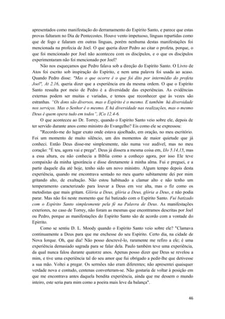 46
apresentados como manifestação do derramamento do Espírito Santo, e parece que estas
provas faltaram no Dia de Pentecostes. Houve vento impetuoso, línguas repartidas como
que de fogo e falaram em outras línguas, porém nenhuma destas manifestações foi
mencionada na profecia de Joel. O que queria dizer Pedro ao citar o profeta, porque, o
que foi mencionado por Joel não aconteceu com os discípulos, e o que os discípulos
experimentaram não foi mencionado por Joel?
Não nos esqueçamos que Pedro falava sob a direção do Espírito Santo. O Livro de
Atos foi escrito sob inspiração do Espírito, e nem uma palavra foi usada ao acaso.
Quando Pedro disse: "Mas o que ocorre é o que foi dito por intermédio do profeta
Joel", At 2.16, queria dizer que a experiência era da mesma ordem. O que o Espírito
Santo ressalta por meio de Pedro é a diversidade das experiências. As evidências
externas podem ser muitas e variadas, e temos que reconhecer que às vezes são
estranhas. “Os dons são diversos, mas o Espírito é o mesmo. E também há diversidade
nos serviços. Mas o Senhor é o mesmo. E há diversidade nas realizações, mas o mesmo
Deus é quem opera tudo em todos”, ICo 12.4-6.
O que aconteceu ao Dr. Torrey, quando o Espírito Santo veio sobre ele, depois de
ter servido durante anos como ministro do Evangelho? Eis como ele se expressou:
"Recordo-me do lugar exato onde estava ajoelhado, em oração, no meu escritório.
Foi um momento de muito silêncio, um dos momentos de maior quietude que já
conheci. Então Deus disse-me simplesmente, não numa voz audível, mas no meu
coração: "É teu, agora vai e prega". Deus já dissera a mesma coisa em, IJo 5.14,15, mas
a essa altura, eu não conhecia a Bíblia como a conheço agora, por isso Ele teve
compaixão da minha ignorância e disse diretamente à minha alma. Fui e preguei, e a
partir daquele dia até hoje, tenho sido um novo ministro. Algum tempo depois desta
experiência, quando me encontrava sentado no meu quarto subitamente dei por mim
gritando alto, de exultação. Não estou habituado a clamar alto e não tenho um
temperamento caracterizado para louvar a Deus em voz alta, mas o fiz como os
metodistas que mais gritam. Glória a Deus, glória a Deus, glória a Deus, e não podia
parar. Mas não foi neste momento que fui batizado com o Espírito Santo. Fui batizado
com o Espírito Santo simplesmente pela fé na Palavra de Deus. As manifestações
exteriores, no caso de Torrey, não foram as mesmas que encontramos descritas por Joel
ou Pedro, porque as manifestações do Espirito Santo são de acordo com a vontade do
Epirrito.
Como se sentiu D. L. Moody quando o Espírito Santo veio sobre ele? "Clamava
continuamente a Deus para que me enchesse do seu Espírito. Certo dia, na cidade de
Nova Iorque. Oh, que dia! Não posso descrevê-lo, raramente me refiro a ele; é uma
experiência demasiado sagrada para se falar dela. Paulo também teve uma experiência,
da qual nunca falou durante quatorze anos. Apenas posso dizer que Deus se revelou a
mim, e tive uma experiência tal do seu amor que fui obrigado a pedir-lhe que detivesse
a sua mão. Voltei a pregar. Os sermões não eram diferentes; não apresentei quaisquer
verdade nova e contudo, centenas converteram-se. Não gostaria de voltar à posição em
que me encontrava antes daquela bendita experiência, ainda que me dessem o mundo
inteiro, este seria para mim como a poeira mais leve da balança".
 