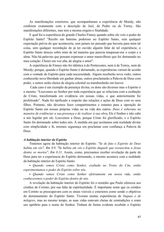 47
As manifestações exteriores, que acompanharam a experiência de Moody, não
conferem exatamente com a descrição de Joel, de Pedro ou de Torrey. São
manifestações diferentes, mas tem a mesma origem e finalidade.
E qual foi a experiência do grande Charles Finney quando sobre ele veio o poder do
Espírito Santo? "Recebi um batismo poderoso no Espírito Santo, sem qualquer
expectação prévia do que aconteceria, sem jamais ter pensado que haveria para mim tal
coisa, sem qualquer recordação de já ter ouvido alguém falar de tal experiência; o
Espírito Santo desceu sobre mim de tal maneira que parecia traspassar-me o corpo e a
alma. Não há palavras que possam expressar o amor maravilhoso que foi derramado no
meu coração. Chorei em voz alta, de alegria e amor''.
A experiência de Finney não foi idêntica à do Pentecostes, nem à de Torrey, nem de
Moody; porque, quando o Espírito Santo é derramado, as experiências variam de acordo
com a vontade do Espirito para cada neceessidade. Alguns receberão nova visão, outros
conhecerão nova liberdade em ganhar almas, outros proclamarão a Palavra de Deus com
poder, e outros serão cheios de alegria celestial ou transbordarão em louvor.
Cada caso é um exemplo da presença divina; os dons são diversos mas o Espirito é
o mesmo. “Louvemos ao Senhor por toda experiência que se relaciona com a exaltação
de Cristo, transformada em evidência em nossas vidas, o que anteriormente foi
profetizado”. Nada foi tipificado a respeito das relações e ações de Deus com os seus
filhos. Portanto, não devemos fazer compartimentos e estantes para a operação do
Espírito Santo em nossas próprias vidas ou na vida dos outros. Deus é soberano na
maneira de evidênciar a sua presença e de realizar à sua obra. Ele é Senhor e não cabe
a nós legislar por ele. Louvemos a Deus, porque Cristo foi glorificado, e o Espírito
Santo foi derramado sobre todos nós. À medida em que aceitamos está realidade divina
com simplicidade e fé, teremos segurança em proclamar com confiança a Palavra de
Deus.
A habitação interior do Espírito
Tratemos agora da habitação interior do Espírito. "Se de fato o Espírito de Deus
habita em vós", Rm 8.9. "Se habita em vós o Espírito daquele que ressuscitou a Jesus
dentre os mortos", Rm 8.11. Assim, como, precisamos receber revelação da parte de
Deus para ter a experiencia do Espírito derramado, o mesmo acontece com a realidade
da habitação interior do Espírito Santo:
• Quando vemos Cristo como Senhor, exaltado no Trono do Céu, então
experimentamos o poder do Espírito sobre nós.
• Quando vemos Cristo como Senhor efetivamente em nossa vida, então
conheceremos o poder do Espírito dentro de nós.
A revelação da habitação interior do Espírito foi o remédio que Paulo ofereceu aos
cristãos de Corinto, por sua falta de espiritualidade. É importante notar que os cristãos
em Corinto se preocupavam com os sinais visíveis e exteriores como sendo o objetivos
do derramamento do Espírito Santo. Tiveram muitas experiências de línguas e de
milagres, mas ao mesmo tempo, as suas vidas estavam cheias de contradições e eram
um opróbrio para o nome do Senhor. Tinham de forma evidente recebido o Espírito
 