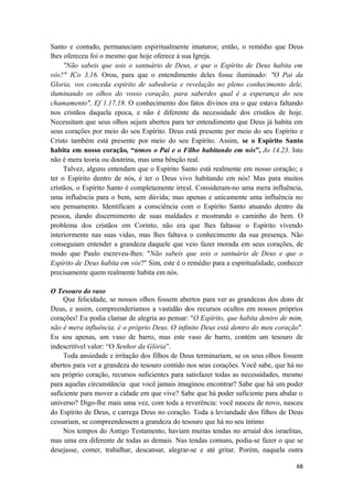 48
Santo e contudo, permaneciam espiritualmente imaturos; então, o remédio que Deus
lhes ofereceu foi o mesmo que hoje oferece à sua Igreja.
"Não sabeis que sois o santuário de Deus, e que o Espírito de Deus habita em
vós?" ICo 3.16. Orou, para que o entendimento deles fosse iluminado: "O Pai da
Gloria, vos conceda espirito de sabedoria e revelação no pleno conhecimento dele,
iluminando os olhos do vosso coração, para saberdes qual é a esperança do seu
chamamento", Ef 1.17,18. O conhecimento dos fatos divinos era o que estava faltando
nos cristãos daquela epoca, e não é diferente da necessidade dos cristãos de hoje.
Necessitam que seus olhos sejam abertos para ter entendimento que Deus já habita em
seus corações por meio do seu Espírito. Deus está presente por meio do seu Espírito e
Cristo também está presente por meio do seu Espírito. Assim, se o Espírito Santo
habita em nosso coração, “temos o Pai e o Filho habitando em nós”, Jo 14.23. Isto
não é mera teoria ou doutrina, mas uma bênção real.
Talvez, alguns entendam que o Espírito Santo está realmente em nosso coração; e
ter o Espírito dentro de nós, é ter o Deus vivo habitando em nós! Mas para muitos
cristãos, o Espírito Santo é completamente irreal. Consideram-no uma mera influência,
uma influência para o bem, sem dúvida; mas apenas e unicamente uma influência no
seu pensamento. Identificam a consciência com o Espírito Santo atuando dentro da
pessoa, dando discernimento de suas maldades e mostrando o caminho do bem. O
problema dos cristãos em Corinto, não era que lhes faltasse o Espírito vivendo
interiormente nas suas vidas, mas lhes faltava o conhecimento da sua presença. Não
conseguiam entender a grandeza daquele que veio fazer morada em seus corações, de
modo que Paulo escreveu-lhes: "Não sabeis que sois o santuário de Deus e que o
Espírito de Deus habita em vós?" Sim, este é o remédio para a espiritualidade, conhecer
precisamente quem realmente habita em nós.
O Tesouro do vaso
Que felicidade, se nossos olhos fossem abertos para ver as grandezas dos dons de
Deus, e assim, compreenderíamos a vastidão dos recursos ocultos em nossos próprios
corações! Eu podia clamar de alegria ao pensar: "O Espírito, que habita dentro de mim,
não é mera influência, é o próprio Deus. O infinito Deus está dentro do meu coração".
Eu sou apenas, um vaso de barro, mas este vaso de barro, contém um tesouro de
indescritível valor: “O Senhor da Glória”.
Toda ansiedade e irritação dos filhos de Deus terminariam, se os seus olhos fossem
abertos para ver a grandeza do tesouro contido nos seus corações. Você sabe, que há no
seu próprio coração, recursos suficientes para satisfazer todas as necessidades, mesmo
para aquelas circunstância que você jamais imaginou encontrar? Sabe que há um poder
suficiente para mover a cidade em que vive? Sabe que há poder suficiente para abalar o
universo? Digo-lhe mais uma vez, com toda a reverência: você nasceu de novo, nasceu
do Espírito de Deus, e carrega Deus no coração. Toda a leviandade dos filhos de Deus
cessariam, se compreendessem a grandeza do tesouro que há no seu íntimo
Nos tempos do Antigo Testamento, haviam muitas tendas no arraial dos israelitas,
mas uma era diferente de todas as demais. Nas tendas comuns, podia-se fazer o que se
desejasse, comer, trabalhar, descansar, alegrar-se e até gritar. Porém, naquela outra
 
