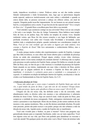 49
tenda, impunha-se reverência e temor. Podia-se entrar ou sair das tendas comuns
falando ruidosamente e rindo levianamente, mas, logo que se aproximasse daquela
tenda especial, andava-se instintivamente com mais calma e solenidade e quando se
estava diante dela, as pessoas curvavam a cabeça em silêncio solene, em sinal de
respeito. Ninguém podia tocar-lhe impunemente. Se um homem ou um animal ousasse
fazê-lo, a conseqüência seria a morte. O que haveria de tão especial nela? “Era o templo
do Deus vivo”. O grande Deus a escolhera para fazer dela a sua morada.
Você entende o que aconteceu contigo na sua conversão? Deus veio ao seu coração
e fez nele o seu templo. Nos dias do Antigo Testamento, Deus habitava num templo
feito de lona ou de pedras; hoje, Ele habita em templos de crentes vivos. Quando
realmente vemos, que Deus fez dos nossos corações o seu lugar de habitação, que
profunda reverência vem sobre nós! Cessam toda frivolidade e leviandade, como
também toda a complacência própria, quando realmente nos concideramos templo de
Deus. Você já vive está verdade: que em todos os lugares por onde andares, leva
consigo o Espírito de Deus? Não leva unicamente o conhecimento biblico, mas o
próprio Deus.
A razão, porque muitos cristãos não experimentaram o poder do Espírito, é porque
que lhes falta reverência, os seus olhos não foram abertos para a realidade da presença
divina ou ainda não entenderam. Porquê alguns cristãos vivem vidas vitoriosas,
enquanto outros vivem numa condição de constante derrota? A diferença não se explica
pela presença ou pela ausência do Espírito Santo, porque Ele habita no coração de cada
filho de Deus, mas, no fato de que a vida vitoriosa é o resultado da presença do Espirito
Santo atuando no seu íntimo, implantando em suas vidas o domínio de Deus, porém
naqueles que se julgam senhores de si mesmos o Espirito de Deus não pode se
manifestar. A revelação é o primeiro passo para a santidade e a consagração é o
segundo. A verdadeira revelação da habitação interior do Espírito, revoluciona a vida do
cristão a ser fundamentada no fruto do Espirito Santo, Ga 5.22.
A Soberania absoluta de Cristo
"Acaso não sabeis que o vosso corpo é santuário do Espírito Santo que está em
vós, o qual tendes da parte de Deus, e que não sois de vós mesmos? Porque fostes
comprados por preço. Agora, pois, glorificai a Deus no vosso corpo", ICo 6.19,20.
Chegará um dia em nossa vida, tão definido como o dia da conversão, onde
abandonamos todos os direitos sobre nós mesmos e nos submeteremos à soberania
absoluta de Jesus Cristo. Talvez, haja um sensível sinal, vindo da parte de Deus, para
comprovar a realidade da nossa consagração. Onde, entregamos inteiramente tudo que
somos e possuimos à sua disposição. Deste dia em diante, já não somos senhores de nós
mesmos e sim, apenas mordomos. Mas, se não lhe dermos autoridade absoluta, Ele pode
estar presente, porém não pode exercer o seu poder, porque nós não soltamos a mão da
direção da nossa vida. Agindo assim, o poder do Espírito não se manifestará.
Você está vivendo para o Senhor, ou para si mesmo? Talvez esta pergunta seja
generalizada demais para se responder facilmente, então vou ser mais específico: Você
tem alguma coisa em sua vida, que Deus está pedindo para abandonar ou executar e
você não atende? Há qualquer ponto de atrito entre você e Deus? Antes de terminar toda
 