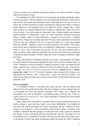 5
vezes em conexão com a idéia da expiação de pecados e em toda a Escritura é sempre
algo que diz respeito a Deus.
No calendário do Velho Testamento há um dia que tem grande significado quanto
aos nossos pecados, o Dia da Expiação ou dia da Purificação do Santuario. Nada explica
está questão dos pecados tão claramente como a descrição deste dia. Em Levítico 16
lemos: que no Dia da Expiação o sangue era tomado da oferta pelos pecados e levado ao
Lugar Santíssimo e ali espargido sete vezes diante do Senhor. Naquele dia, a oferta
pelos pecados era oferecida publicamente no pátio do Tabernáculo. Tudo estava ali à
vista de todos, e por todos podia ser observado. Mas o Senhor ordenou que nenhum
homem entrasse no Tabernáculo, a não ser o sumo sacerdote. Somente ele poderia
colher o sangue, entrar no Lugar Santíssimo e espargi lo ali, para fazer a expiação
perante Deus. Porquê era necessário este ritual? Porque o sumo sacerdote era um tipo de
Cristo em sua obra redentora, Hb 9.11,12, assim em figura, era o único que poderia
fazer este trabalho. Ninguém, exceto ele, podia aproximar-se da entrada. Além disso,
havia um ato que se relacionava com a sua entrada no Tabernaculo: a apresentação do
sangue a Deus, como propiciação dos pecados do povo. Era uma transação entre o
sumo sacerdote e Deus, dentro do Santuário, fora da vista dos homens que receberiam
os beneficios desta transação. O Senhor exigia este ritual. O Sangue é em primeiro lugar
para Deus.
Mas, anteriormente, encontramos descrito em Exodo, o derramamento do sangue
do cordeiro pascal no Egito, para redenção de Israel. Este foi um dos melhores tipos, no
Velho Testamento, da nossa redenção. O sangue foi posto na verga e nas ombreiras das
portas, enquanto que a carne do cordeiro era servida no interior da casa; e Deus disse:
"O sangue vos será por sinal nas casas onde estiverdes; quando eu vir o sangue,
passarei por cima”, Ex 12.13. Eis outra ilustração, onde o sangue não se destina a ser
apresentado ao homem, e sim, a Deus, pois o sangue era posto nas vergas e nas
ombreiras das portas, de modo que os que se encontravam em festa dentro das casas não
pudessem vê-lo.
Deus está satisfeito
É a santidade de Deus e a sua justiça que exige, que uma vida sem pecados seja
dada em favor dos pecados dos homens. Há vida no Sangue, por isso o Sangue tem que
ser derramado em favor dos pecados cometidos. Deus requer que o Sangue seja
apresentado com o fim de satisfazer a sua própria justiça, é Ele que diz: "Vendo eu
sangue passarei por cima de vós", isto é, não os destruirei. O Sangue de Cristo satisfaz
a Deus inteiramente.
Desejo agora dizer uma palavra a respeito disto aos meus irmãos mais novos no
Senhor, porque é neste caso que muitas vezes temos dificuldades. Na condição de
descrentes não somos molestados pela nossa consciência, até que a Palavra de Deus
começe a nos despertar. A nossa consciência estava morta e quem se encontra nesta
condição, certamente não têm qualquer serventia para Deus. Mas, a partir do momento
que cremos, a nossa consciência tornar-se extremamente sensível, e isto pode vir a ser
um problema real. O sentimento de pecado e de culpa que antes não existia, agora torna
se tão grande e terrível, que quase nos paralisa, porque faz perder de vista a verdadeira
 