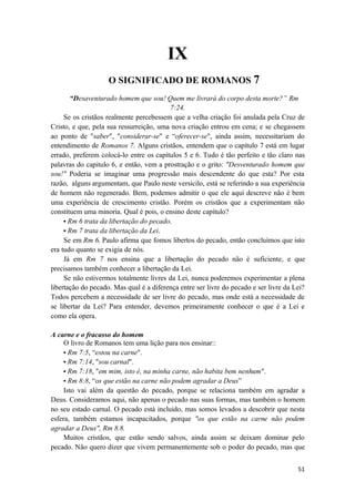 51
IX
O SIGNIFICADO DE ROMANOS 7
“Desaventurado homem que sou! Quem me livrará do corpo desta morte?” Rm
7:24.
Se os cristãos realmente percebessem que a velha criação foi anulada pela Cruz de
Cristo, e que, pela sua ressurreição, uma nova criação entrou em cena; e se chegassem
ao ponto de "saber", "considerar-se" e “oferecer-se", ainda assim, necessitariam do
entendimento de Romanos 7. Alguns cristãos, entendem que o capítulo 7 está em lugar
errado, preferem colocá-lo entre os capítulos 5 e 6. Tudo é tão perfeito e tão claro nas
palavras do capitulo 6, e então, vem a prostração e o grito: "Desventurado homem que
sou!" Poderia se imaginar uma progressão mais descendente do que esta? Por esta
razão, alguns argumentam, que Paulo neste versicilo, está se referindo a sua experiência
de homem não regenerado. Bem, podemos admitir o que ele aqui descreve não é bem
uma experiência de crescimento cristão. Porém os cristãos que a experimentam não
constituem uma minoria. Qual é pois, o ensino deste capítulo?
• Rm 6 trata da libertação do pecado.
• Rm 7 trata da libertação da Lei.
Se em Rm 6, Paulo afirma que fomos libertos do pecado, então concluímos que isto
era tudo quanto se exigia de nós.
Já em Rm 7 nos ensina que a libertação do pecado não é suficiente, e que
precisamos também conhecer a libertação da Lei.
Se não estivermos totalmente livres da Lei, nunca poderemos experimentar a plena
libertação do pecado. Mas qual é a diferença entre ser livre do pecado e ser livre da Lei?
Todos percebem a necessidade de ser livre do pecado, mas onde está a necessidade de
se libertar da Lei? Para entender, devemos primeiramente conhecer o que é a Lei e
como ela opera.
A carne e o fracasso do homem
O livro de Romanos tem uma lição para nos ensinar::
• Rm 7:5, “estou na carne".
• Rm 7:14, "sou carnal".
• Rm 7:18, "em mim, isto é, na minha carne, não habita bem nenhum".
• Rm 8:8, “os que estão na carne não podem agradar a Deus”
Isto vai além da questão do pecado, porque se relaciona também em agradar a
Deus. Consideramos aqui, não apenas o pecado nas suas formas, mas também o homem
no seu estado carnal. O pecado está incluido, mas somos levados a descobrir que nesta
esfera, também estamos incapacitados, porque "os que estão na carne não podem
agradar a Deus", Rm 8.8.
Muitos cristãos, que estão sendo salvos, ainda assim se deixam dominar pelo
pecado. Não quero dizer que vivem permanentemente sob o poder do pecado, mas que
 
