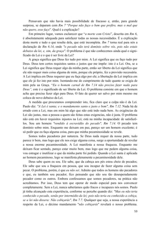53
Pensavam que não havia mais possibilidade de fracasso e, então, para grande
surpresa, se deparam com Rm 7 “Porque não faço o bem que prefiro, mas o mal que
não quero, esse faço”. Qual é a explicação?
Em primeiro lugar, vamos esclarecer que “a morte com Cristo”, descrita em Rm 6,
é absolutamente adequada para satisfazer todas as nossas necessidades. É a explicação
desta morte e tudo o que resulta dela, que está incompleta. Rm 7 torna real para nós a
declaração de Rm 6.14, onde "o pecado não terá domínio sobre vós, pois não estais
debaixo da lei, e, sim, da graça". O problema é que não conhecemos ainda qual o signi-
ficado da Lei e o que é ser livre da Lei?
A graça significa que Deus fez tudo por mim. A Lei significa que eu faço tudo por
Deus. Deus tem certos requisitos santos e justos que me impõe: isto é a Lei. Ora, se a
Lei significa que Deus requer algo da minha parte, então ser liberto da Lei significa que
ele não requer mais coisa alguma de mim, porque ele próprio, fez a provisão necessária.
A Lei implica em Deus requerer que eu faça algo por ele; a libertação da Lei implica em
que ele já fez isto por mim. Isentando-me do cumprimento de tudo quanto se exigia de
mim pela ua Graça. “Eu o homem carnal de Rm 7.14 não preciso fazer nada para
Deus”, este é o significado de ser liberto da Lei. O problema consiste em que o homem
acha que precisa fazer algo para Deus. O fato de querer ser salvo por mim mesmo me
coloca de novo debaixo da Lei.
A medida que procuramos compreender isto, fica claro que a culpa não é da Lei.
Paulo diz: "A Lei é santa; e o mandamento santo e justo e bom", Rm 7.12. Nada há de
errado com a Lei, mas em mim há algo que não está indo nada bem. As exigências da
Lei são justas, mas a pessoa a quem são feitas estas exigencias, não é justa. O problema
não está em haver requisitos injustos na Lei; está na minha incapacidade de satisfazê-
los. Sou um homem "vendido à escravidão do pecado", Rm 7.14. O pecado tem
domínio sobre mim. Enquanto me deixam em paz, pareço ser um homem excelente; é
só pedir que eu faça alguma coisa, para que minha pecaminosidade se revele.
Somos todos pecadores por natureza. Se Deus nada requer da nossa parte, tudo
parece ir bem, mas logo que ele nos exige alguma coisa, surge a oportunidade de revelar
a nossa enorme pecaminosidade. A Lei manifesta a nossa fraqueza. Enquanto me
deixam ficar sentado, pareço estar muito bem, mas logo que me pedem alguma coisa,
vou estragar e inutilizar o que da minha parte foi pedido. Quando a Lei santa é aplicada
ao homem pecaminoso, logo se manifesta plenamente a pecaminosidade dele.
Deus sabe quem eu sou. Ele sabe, que da cabeça aos pés estou cheio de pecados;
Ele sabe que sou a fraqueza em pessoa, que sou incapaz de fazer alguma coisa sem
pecar. O problema, porém, é que eu não sei. Admito que todos os homens são pecadores
e que, eu também sou pecador; fico pensando que não sou tão desesperadamente
pecador como os outros. Embora confessamos que somos pecadores, na prática não
acreditamos. Por isso, Deus tem que operar de modo especial para nos convencer
completamente. Sem a Lei, nunca saberíamos quão fracos e incapazes nós somos. Paulo
já tinha alcançado esta experiência, conforme se percebe quando diz: "Mas eu não teria
conhecido o pecado, senão por intermédio da lei; pois não teria eu conhecido a cobiça,
se a lei não dissera: Não cobiçarás", Rm 7.7. Qualquer que seja, a nossa experiência a
respeito da Lei, o décimo mandamento "não cobiçarás" revelará o nosso problema.
 
