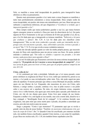 54
Nele, se manifeta a nossa total incapacidade de guarda-lo, para transgredi-lo basta
abrirmos os olhos ou pensamentos.
Quanto mais procuramos guardar a Lei, tanto mais a nossa fraqueza se manifesta e
tanto mais profundamente entendemos a nossa incapacidade. Deus sempre soube da
nossa incapcidade, nós porém, não temos este entendimento, por isso, Deus tem que nos
submeter a experiências dolorosas, até que cheguemos a “reconhecer a verdade, que é
impossivel guardar a Lei”.
Deus sempre soube que nunca poderíamos guardar a sua Lei, que nunca homem
algum conseguiu tornar-se aceitável a Deus por meio da observância da Lei. Em parte
alguma do Novo Testamento se diz que os homens de fé têm que guardar a Lei, diz-se,
que a Lei foi dada para que a transgressão se tornasse manifesta. "Sobreveio a lei para
que avultasse a ofensa", Rm 5.20. A Lei foi dada para nos classificar como
transgressores! "Mas eu não teria conhecido o pecado, senão por intermédio da lei...
porque sem a lei está morto o pecado... mas, sobrevindo o preceito, reviveu o pecado, e
eu morri" Rm 7.7-9. É a Lei que revela a nossa verdadeira natureza.
Tenho tão elevada opinião quanto ao valor da minha própria pessoa, que necessito
da parte de Deus está experiências para me provar como sou fraco. Só assim, poderei
entender e confessar que: "Em todos os sentidos e aspectos sou pecador, e de mim
mesmo, nada posso fazer para agradar a Deus".
A Lei nos foi dada para que ficassemos convictos da nossa extrema incapacidade de
cumpri-la. “O propósito da Lei é mostrar a nossa imcapacidade de cumpri-la”. A Lei
nos serviu de guia, para nos levar a Cristo, para que ele próprio pudesse cumpri-la em
nós, Gl 3.24.
Cristo, o fim da Lei
A Lei continuará por toda a eternidade. Sabendo que a Lei nunca passará, como
posso satisfazer as exigências de Deus? Se eu viver, tenho que satisfazê-la, porem se eu
morrer, a Lei perde as suas reivindicações sobre mim. Pois, não pode seguir-me para
além da sepultura. O mesmo princípio que efetua a nossa libertação do pecado, também
opera em nos libertar da Lei. Enquando, não nascermos de novo em Cristo, pelo
batismo, o antigo senhor, o pecado, continua vivo, mas só pôde exercer o seu poder
sobre o seu escravo até a sepultura. De mim, ele exigia inúmeras coisas, enquanto
esteve vivo o velho homem, mas agora que estou morto para o pecado, pelo batismo em
Cristo, em vão ele me chama para pecar. Estou livre para sempre da sua tirania.
Enquanto a mulher vive, está ligada ao seu marido, mas com a morte dele, dissolve-se o
laço conjugal, e "desobrigada ficará da lei conjugal". A lei continua fazendo suas
exigências, mas para mim que estou morto para o pecado, ela perdeu a autoridade que
exercia, pois não tem motivo para me acusar.
Surge a pergunta: "Como é que morremos? "É justamente aqui que se revela o
grande valor da obra de nosso Senhor: "Também vós morrestes relativamente à lei, por
meio do corpo de Cristo", Rm 7.4. Quando Cristo foi crucificado, por estarmos incluido
nele, nós também fomos crucificados; quando Cristo morreu, o seu corpo foi sepultado;
já que Deus nos incluiu nele, ICo 1.30, nós também fomos sepultados com Ele.
 