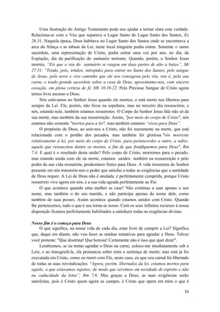 55
Uma ilustração do Antigo Testamento pode nos ajudar a tornar clara esta verdade.
Relaciona-se com o Véu que separava o Lugar Santo do Lugar Santo dos Santos, Ex
26.31. Naquela época, Deus habitava no Lugar Santo dos Santos onde se encontrava a
arca da Alinça e as tabuas da Lei, neste local ninguém podia entrar. Somente o sumo
sacerdote, uma representação de Cristo, podia entrar uma vez por ano, no dia, da
Expiação, dia da purificação do santuario terrestre. Quando, porém, o Senhor Jesus
morreu, “Eis que o véu do santuário se rasgou em duas partes de alto a baixo”, Mt
27.51. “Tendo, pois, irmãos, intrepidez para entrar no Santo dos Santos, pelo sangue
de Jesus, pelo novo e vivo caminho que ele nos consagrou pelo véu, isto é, pela sua
carne, e tendo grande sacerdote sobre a casa de Deus, aproximemo-nos, com sincero
coração, em plena certeza de fé, Hb 10.19-22. Pelo Precioso Sangue de Cristo agora
temos livre ascesso a Deus.
Nós estávamos no Senhor Jesus quando ele morreu, e está morte nos libertou para
sempre da Lei. Ele, porém, não ficou na sepultura, mas no terceiro dia ressuscitou, e
nós, estando nele, também estamos ressurretos. O Corpo do Senhor Jesus fala não só da
sua morte, mas também da sua ressurreição. Assim, "por meio do corpo de Cristo", nós
estamos não somente "mortos para a lei", mas também estamos “vivos para Deus”.
O propósito de Deus, ao unir-nos a Cristo, não foi meramente na morte, que está
relacionada com o perdão dos pecados, mas também foi gloriosa."vós morreste
relativamente á lei, por meio do corpo de Cristo, para pertencerdes a outro, a saber,
aquele que ressuscitou dentre os mortos, a fim de que frutifiquemos para Deus", Rm
7.4. E qual é o resultado desta união? Pelo corpo de Cristo, morremos para o pecado,
mas estando unida com ele na morte, estamos unidos também na ressurreição e pelo
poder da sua vida ressurreta, produzimos frutos para Deus. A vida ressurreta do Senhor
presente em nós transmite-nos o poder que satisfaz a todas as exigências que a santidade
de Deus requer. A Lei de Deus não é anulada; é perfeitamente cumprida, porque Cristo
ressurreto vive agora em nós, e a sua vida agrada perfeitamente ao Pai.
O que acontece quando uma mulher se casa? Não continua a usar apenas o seu
nome, mas também o do seu marido, e não participa apenas do nome dele, como
também de suas posses. Assim acontece quando estamos unidos com Cristo. Quando
lhe pertencemos, tudo o que é seu torna-se nosso. Com os seus infinitos recursos à nossa
disposição ficamos perfeitamente habilitados a satisfazer todas as exigências divinas.
Nosso fim é o começo para Deus
O que significa, na nossa vida de cada dia, estar livre de cumprir a Lei? Significa
que, daqui em diante, não vou fazer as minhas tentativas para agradar a Deus. Talvez
você proteste: "Que doutrina! Que heresia! Certamente não é isso que quer dizer".
Lembremos, se eu tentar agradar a Deus na carne, coloco-me imediatamente sob a
Leie; e ao transgredi-la, ela pronuncia sobre mim a sentença de morte; mas está já foi
executada em Cristo, como eu morri com Ele, neste caso, eu que sou carnal fui libertado
de todas as suas reivindicações. “Agora, porém, libertados da lei, estamos mortos para
aquilo, a que estavamos sujeitos; de modo que servimos em novidade de espirito e não
na caducidade da letra”, Rm 7.6. Mas graças a Deus, as suas exigências serão
satisfeitas, pois é Cristo quem agora as cumpre, é Cristo que opera em mim o que é
 