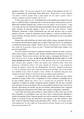 56
agradável a Deus. "Eu vim para cumprir (a Lei)", foram as Suas palavras em Mt 5.17.
Sob o fundamento da ressurreição, Paulo pode dizer: "Desenvolvei a vossa salvação
com temor e tremor; porque Deus é quem efetua em vós, tanto o querer como o
realizar, segundo a sua boa vontade", Fp 2.12,13.
É Deus quem efetua em vós. A libertação da Lei não significa que estamos livres de
fazer a vontade de Deus. Certamente não se trata de nós agora sermos pessoas sem lei.
Muito pelo contrário! Significa que “estamos livres de cumprir por nós mesmos”, o que
a Lei requer de nós, por estarmos plenamente persuadidos de que não podemos fazê-lo,
então cessamos de procurar agradar a Deus “no nível do velho homem”. Tendo,
finalmente, alcançado o pleno conhecimento que não mais devemos usar os nossos
próprios recursos, a ponto de abandonar nossas tentativas e colocar no Senhor toda a
nossa confiança. Só assim teremos a certeza que ele manifestará em nós a sua própria
vida ressurreta.
Quanto mais cedo desistirmos de tentar, tanto melhor, porque, enquanto estivermos
no comando, não deixaremos espaço para o Espírito Santo agir em nós. Se entregarmos
o controle das nossas ações, orando: “Senhor não uso a minha mente e a minha vontade,
mas confio em Ti para que o faças em mim". Veremos um Poder maior cumprir a Lei
por nosso intermédio.
Em 1923 encontrei um famoso evangelista canadense, durante um culto, em que eu
tratava deste assunto, e depois do culto, quando caminhávamos de regresso à sua casa,
ele comentou: "Poucas vezes ouvimos, nos dias atuais, a mensagem de Romanos 7. É
bom ouvi-la de novo. Porque, no dia em que fui liberto da Lei, foi como, se o Céu
tivesse descido até a terra. Depois de ser crente durante vários anos, ainda procurava
fazer esforços para agradar a Deus, mas quanto mais tentativas fazia, tanto mais
fracassava. Considerava Deus o Ser mais exigente do Universo, e me considerava
incapaz de cumprir o menor dos seus Mandamentos. Certo dia, enquanto lia Romanos
7, a luz se derramou sobre mim, então percebi que fora libertado, não só do pecado,
mas também da Lei. Pulei de alegria e disse: Senhor, Tu realmente não fazes mais
exigências de mim? Então, eu não preciso mais me esforçar para agrada-lo!”
As exigências de Deus não foram alteradas, porém não somos nós que iremos
enfrentá-las. Graças a Deus, Ele é o Legislador no Trono e também o Guardador da Lei
no meu coração. Aquele que criou a Lei é o mesmo que irá guarda-la. Ele faz as
exigências, e também as cumpre. Enquanto estamos tentando, Ele não tem o caminho
livre para fazer em nós coisa alguma. São as nossas próprias tentativas que nos levam ao
fracasso. Deus deseja nos ensinar, que por nós mesmos, nada podemos fazer. Enguanto
não reconheçermos plenamente está verdade, não cessarão as decepções e desilusões.
Certo irmão que lutava para alcançar a vitória observou: Não sei por que sou tão
fraco. Respondi, o seu problema é que você não é fraco o suficiente para abandonar a
tentativa de agradar a Deus. Somente quando você estiver reduzido à fraqueza extrema e
chegar à convicção de que não pode fazer coisa alguma, é que Deus passará a fazer
tudo. Todos nós devemos chegar à está conclusão e dizer: "Senhor, sou incapaz de fazer
coisa alguma por Ti, mas confio em Ti para fazê-la em mim. Porque eu sei se há algo
bom em mim provém de Ti".
 