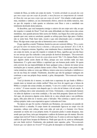 58
vontade de Deus, eu tenho um corpo de morte. “A minha atividade no pecado faz com
que meu corpo seja um corpo de pecado; o meu fracasso no cumprimento da vontade
de Deus faz com que meu corpo seja um corpo de morte”. Em relação a tudo quanto é
mau, mundano e satânico, eu sou inteiramente efetivo, atravéz da minha natureza, mas
no que diz respeito a tudo quanto se relaciona com Deus e com a santidade sou
totalmente destituido desta natureza.
Já descobriu, que você transporta consigo o estorvo de um corpo sem vida, no que
diz respeito à vontade de Deus? Você não sente dificuldade em falar acerca das coisas
mundanas, mas quando procura falar acerca do Senhor, sua língua fica como que presa;
quando quer orar, sente-se sonolento; quando se esforça para fazer algo para o Senhor,
não se sente bem. Pode fazer tudo, exceto o que está relacionado com a vontade de
Deus. Há algo neste corpo que não se harmoniza com a vontade dele.
O que significa a morte? Podemos ilustrá-la com um versículo bíblico: "Eis a razão
por que há entre vós muitos fracos e doentes, e não poucos que dormem", ICo 11.30. A
morte é a fraqueza extrema. Significa, estar totalmente fraco e destituído de forças. Ter
um corpo de morte, no que diz respeito à vontade de Deus, significa que sou tão fraco
no seu serviço que fico reduzido a uma posição de horrível desamparo. "Desventurado
homem que sou! quem me livrará do corpo desta morte? Rm 7.24, clamou Paulo, é bom
que alguém clame assim diante de Deus, porque aos seus ouvidos nada soa mais
harmonioso. É o grito mais bíblico e espiritual que um homem pode emitir. Só quem
está convicto da sua impossibilidade de fazer qualquer coisa, e desiste de tomar novas
resoluções por si mesmo, poderá clamar assim a Deus. Para chegar a este ponto foram
varias tentativas, todas as vezes que falhava, tomava uma nova resolução e redobrava o
uso da sua força de vontade. Finalmente, descobre que não há qualquer vantagem em
continuar a usar sua própria força mental, e grita, desesperado: "Desventurado homem
que sou!".
Você já desistiu de si mesmo, ou ainda tem a esperança de que lendo a Bíblia e
orando mais se tornará um cristão melhor? Deus nos livre de sugerir que a leitura da
Bíblia e a oração são coisas erradas, no entanto, “é um erro confiar nelas para alcançar
a vitória”. O nosso socorro vem daquele que é o alvo de tal leitura e de tal oração. A
nossa confiança deve estar unicamente em Cristo. Felizmente, o desventurado homem
vai além de deplorar a sua triste condição, e faz uma bela pergunta: Quem me livrará?
Até aqui, ele procurava alguma coisa dentro de si, uma solução para o seu problema;
agora, olha para além de si mesmo, para o Salvador. Não continua a operar com seu
esforço próprio; toda a sua expectativa agora é colocada em Cristo.
Na época em que foi escrita a Epístola aos Romanos, um assassino era punido de
forma terrível e estranha. O corpo morto do assassinado ligava-se ao corpo vivo do
assassino, cabeça com cabeça, mão com mão, pé com pé, e o homem vivo ficava
amarrado ao morto até à sua própria morte. O assassino podia ir aonde desejasse, mas
aonde quer que fosse, teria que transportar o cadáver do homem que ele matara. Haveria
castigo mais terrível? Está é a ilustração que Paulo usa. É como se estivesse ligado a um
cadáver do qual fosse incapaz de libertar-se. Onde quer que ele vá, sente-se embaraçado
por este fardo terrível. Finalmente, não podendo mais suportar, grita: "Desventurado
homem que sou! Quem me livrará?" O seu grito de desespero se transforma em cântico
 