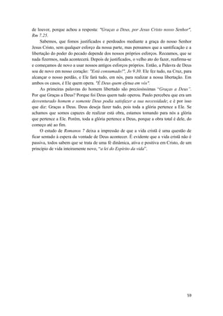 59
de louvor, porque achou a resposta: "Graças a Deus, por Jesus Cristo nosso Senhor",
Rm 7.25.
Sabemos, que fomos justificados e perdoados mediante a graça do nosso Senhor
Jesus Cristo, sem qualquer esforço da nossa parte, mas pensamos que a santificação e a
libertação do poder do pecado depende dos nossos próprios esforços. Receamos, que se
nada fizermos, nada acontecerá. Depois de justificados, o velho ato do fazer, reafirma-se
e começamos de novo a usar nossos antigos esforços próprios. Então, a Palavra de Deus
soa de novo em nosso coração: "Está consumado!", Jo 9.30. Ele fez tudo, na Cruz, para
alcançar o nosso perdão, e Ele fará tudo, em nós, para realizar a nossa libertação. Em
ambos os casos, é Ele quem opera. "É Deus quem efetua em vós".
As primeiras palavras do homem libertado são preciosíssimas “Graças a Deus”.
Por que Graças a Deus? Porque foi Deus quem tudo operou. Paulo percebeu que era um
desventurado homem e somente Deus podia satisfazer a sua necessidade; e é por isso
que diz: Graças a Deus. Deus deseja fazer tudo, pois toda a glória pertence a Ele. Se
achamos que somos capazes de realizar está obra, estamos tomando para nós a glória
que pertence a Ele. Porém, toda a glória pertence a Deus, porque a obra total é dele, do
começo até ao fim.
O estudo de Romanos 7 deixa a impressão de que a vida cristã é uma questão de
ficar sentado à espera da vontade de Deus acontecer. É evidente que a vida cristã não é
passiva, todos sabem que se trata de uma fé dinâmica, ativa e positiva em Cristo, de um
princípio de vida inteiramente novo, “a lei do Espírito da vida”.
 