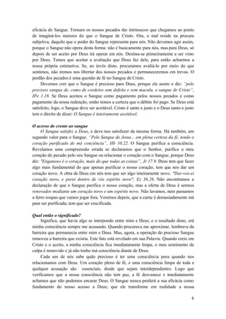 6
eficácia do Sangue. Tornam os nossos pecados tão intrínsecos que chegamos ao ponto
de imaginá-los maiores do que o Sangue de Cristo. Ora, o mal reside na procura
subjetiva, daquilo que o poder do Sangue representa para nós. Não devemos agir assim,
porque o Sangue não opera desta forma: não é basicamente para nós, mas para Deus, só
depois de ser aceito por Deus irá operar em nós. Destina-se primeiramente a ser visto
por Deus. Temos que aceitar a avaliação que Deus faz dele, para então acharmos a
nossa própria estimativa. Se, ao invés disto, procuramos avaliá-lo por meio do que
sentimos, não iremos nos libertar dos nossos pecados e permaneceremos em trevas. O
perdão dos pecados é uma questão de fé no Sangue de Cristo.
Devemos crer que o Sangue é precioso para Deus, porque ele assim o diz: “pelo
precioso sangue de, como de cordeiro sem defeito e sem macula, o sangue de Cristo”,
IPe 1.18. Se Deus aceitou o Sangue como pagamento pelos nossos pecados e como
pagamento da nossa redenção, então temos a certeza que o débito foi pago. Se Deus está
satisfeito, logo, o Sangue deve ser aceitável. Cristo é santo e justo e o Deus santo e justo
tem o direito de dizer: O Sangue é inteiramente aceitável.
O acesso do crente ao sangue
O Sangue satisfez a Deus, e deve nos satisfazer da mesma forma. Há também, um
segundo valor para o Sangue. “Pelo Sangue de Jesus... em plena certeza da fé, tendo o
coração purificado de má conciência”, Hb 10.22. O Sangue purifica a consciência.
Revelamos uma compreensão errada se declaramos que o Senhor, purifica o meu
coração do pecado pelo seu Sangue ou relacionar o coração com o Sangue, porque Deus
diz: "Enganoso é o coração, mais do que todas as coisas”, Jr 17.9. Deus tem que fazer
algo mais fundamental do que apenas purificar o nosso coração, tem que nos dar um
coração novo. A obra de Deus em nós tem que ser algo inteiramente novo. "Dar-vos-ei
coração novo, e porei dentro de vós espírito novo", Ez 36.26. Não encontramos a
declaração de que o Sangue purifica o nosso coração, mas a oferta de Deus é sermos
renovados mediante um coração novo e um espirito novo. Não lavamos, nem passamos
a ferro roupas que vamos jogar fora. Veremos depois, que a carne é demasiadamente má
para ser purificada; tem que ser crucificada.
Qual então o significado?
Significa, que havia algo se interpondo entre mim e Deus; e o resultado disto, erá
minha consciência sempre me acusando. Quando procurava me aproximar, lembrava da
barreira que permanecia entre mim e Deus. Mas, agora, a operação do precioso Sangue
removeu a barreira que existia. Este fato está revelado em sua Palavra. Quando creio em
Cristo e o aceito, a minha consciência fica imediatamente limpa, o meu sentimento de
culpa é removido e já não tenho má consciência diante de Deus.
Cada um de nós sabe quão precioso é ter uma consciência pura quando nos
relacionamos com Deus. Um coração pleno de fé, e uma consciência limpa de toda e
qualquer acusação são essenciais, desde que sejam interdependentes. Logo que
verificamos que a nossa consciência não tem paz, a fé desvanece e imediatamente
achamos que não podemos encarar Deus. O Sangue nunca perderá a sua eficácia como
fundamento do nosso acesso a Deus; que ele transforme em realidade a nossa
 