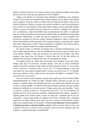 61
ainda se manifesta em mim. Se eu quiser conhecer, por experiência própria, tudo quanto
possuo em Cristo, então terei que aprender a viver no Espírito.
Alguns, sem dúvida, já vivenciaram uma experiência semelhante a que aconteceu
comigo. Certa ocasião me solicitaram que visitasse alguém, que eu sabía ser de natureza
pouco amigável. Todavia, confiei no Senhor para me dirigir nesta tarefa. Antes de sair
solicitei da parte do Senhor os recursos que seriam necessários e que ele não permitisse
que eu usasse os meus proprios. Então, para minha surpresa, não me senti nada irritado,
embora a pessoa em questão estivesse longe de ser amável e simpática. No regresso,
revi a experiência, e fiquei maravilhado por ter permanecido tão calmo. A explicação
para ter a calma necessária foi a presença do Espírito Santo me dirigindo em toda aquela
experiência. Infelizmente, só tenho este tipo de experiência de vez em quando, mas
deveria ser constante na vida dos cristãos. Quando entregamos a Deus a nossa causa,
não há necessidade de esforço pessoal. Não se trata de dominar a nossa força de vontade
para obter a duras penas a vitória. Onde se manifesta a verdadeira vitória não há esforço
carnal, pois o próprio Senhor nos conduz maravilhosamente.
Do mesmo modo, as tentações de Satanás não se destinam primariamente a nos
fazer cometer algo pecaminoso, mas têm finalidade de levar-nos a agir de acordo com a
nossa própria vontade; e logo que ensaiamos um passo fora do refúgio, para fazer
qualquer coisa nessa base, ele alcança a vitória sobre nós. Se não não sairmos da
cobertura de Cristo para o ambiente da carne, ele não poderá nos atingir.
O caminho divino da vitória não nos permite fazer qualquer coisa sem Cristo.
Porque, logo que nos movemos, corremos perigo, visto que as nossas inclinações
carnais nos levam na direção errada. Onde devemos procurar auxílio? "A carne milita
contra o Espírito e o Espírito contra a carne", Ga 3.17. Noutras palavras, a carne não
luta contra nós, mas contra o Espírito Santo, "porque são opostos entre si". É o Espirito
Santo que enfrenta a carne e trata com ela, não somos nós! Qual é o resultado? "Para
que não façais o que quereis".
Nós, por causa da nossa natureza, fazemos tudo aquilo que nossos instintos ditam,
independentemente da vontade de Deus. Quando porém, deixamos de agir por nós
mesmos, o Espírito Santo terá liberdade para usar o seu poder para enfrentar por meio
de nós, as nossas batalhas. Ao abrirmos mão das inclinações pessoais, carreira e planos
acharemos satisfação em seu plano perfeito. Porque, agora temos por princípio: "Andai
no Espírito, e jamais satisfareis à concupiscência da carne", Gl 5.16. Se andarmos no
Espírito por fé no Cristo ressurreto, podemos verdadeiramente ficar alheios, enquanto o
Espírito ganha novas vitórias sobre a carne. Foi para este propósito que ele nos foi
concedido. A nossa vitória reside em andarmos em Cristo, contando com a confiança
singela do seu Santo Espírito, para vencer em nós, as nossas concupiscências carnais,
pelos novos caminhos que ele nos propos. A Cruz nos foi dada para a nossa salvação e
o Espírito para fazer a salvação frutificar em nós. Cristo ressurreto subiu ao céu e esta
a direita do Pai, ele é a base da nossa salvação. Cristo em nossos corações, pelo seu
Espírito, é o poder da salvação se manifestando.
 