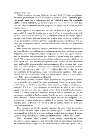 62
Cristo é a nossa vida
"Já não sou eu que vivo, mas Cristo vive em mim", Ga 2.20. Vemos com clareza a
descoberta que Paulo fez: “A vida que vivemos é a vida de Cristo”. Pensamos que a
vida cristã é uma vida transformada, mas na realidade é uma vida substituída,
Cristo é o nosso Substituto. "Já não sou eu que vivo, mas Cristo vive em mim". Está
vida não é algo que possamos produzir, porque ela é a própria vida de Cristo que já está
presente em nós.
O que significa a vida reproduzida de Cristo em nós? Isto é algo mais do que a
regeneração! Regeneração significa que a vida de Cristo é implantada em nós pelo
Espírito Santo quando nascemos de novo. A vida reproduzida vai mais longe: significa
que essa nova vida não só se desenvolve, mas se torna progressivamente manifesta em
nós até que a própria semelhança de Cristo seja produzida em nossa vida diária. É o que
Paulo quer dizer quando fala das "sofro as dores de parto, até ser Cristo formado em
vós", Gl 4.19.
Deus não me dará humildade, paciência, santidade e amor, como dons separados da
sua graça. Ele não é um retalhista que nos dispensa graça em doses, medindo um pouco
de paciência para os impacientes, algum amor para os que não o têm, alguma mansidão
para os arrogantes, em quantidades que tomamos e usamos como uma espécie de
capital. “Ele nos deu um único dom para satisfazer todas as nossas necessidades, o seu
Filho Jesus Cristo”, e na medida em que permito viver a sua vida em mim, ele em meu
lugar, será humilde, amoroso e tudo o mais que necessito. "Deus nos deu a vida eterna;
e esta vida está no Seu Filho. Aquele que tem o Filho tem a vida; aquele que não tem o
Filho de Deus não tem a vida", IJo 5.12. A vida de Deus não é oferecida a nós
individualmente por merecimento, porque é somente quando recebemos o Filho que a
teremos. Está é a"vida eterna em Cristo Jesus, nosso Senhor", Rm 6.23. A nossa relação
com o Filho é a nossa relação com a vida eterna.
Que benção descobrir a diferença entre a graça cristã e Cristo; conhecer a diferença
entre a mansidão e o próprio Cristo, entre a paciência e Cristo, entre o amor e Cristo:
"Cristo Jesus... se nos tornou da parte de Deus sabedoria, e justiça, e santificação, e
redenção", ICo 1.30. O conceito comum de santificação se refere a viver todos os
aspectos num proceder santo, isto, porém é apenas o fruto da santidade. A santidade é
Cristo. É o Senhor Jesus sendo transferido para nós, afim de refletirmos na vida dos
outros amor, humildade e domínio próprio. Hoje, há um apelo à paciência, então, ele é
a nossa paciência. Amanhã, há um clamor pela pureza, então, ele é a nossa pureza. Ele é
pessoalmente a resposta a todas as necessidades. É por isso que Paulo fala do "fruto do
Espírito, como se tratando de um só e não de muitos frutos", Gl 5.22, com
características separadas.
Deus nos deu o seu Espírito e quando precisamos de amor, o fruto do Espírito é
amor; quando nos falta alegria, o fruto do Espírito é gozo. É sempre verdade, não
importa qual seja a deficiência pessoal, ainda que nos falte um sem número de coisas,
Deus tem a resposta suficiente a cada necessidade humana, seu Filho Jesus Cristo.
Como permanecer neste propósito? Tendo sempre consciência do nosso
“Substituto”. Alguns receiam que está submissão revele as suas próprias deficiências,
por isso nunca aceitam este processo de crescimento, esquecendo o que significa crescer
 