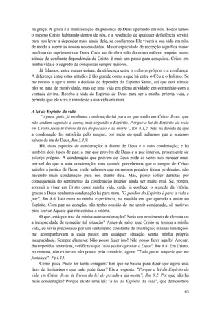 63
na graça. A graça é a manifestação da presença de Deus operando em nós. Todos temos
o mesmo Cristo habitando dentro de nós, e a revelação de qualquer deficiência servirá
para nos levar a depender mais ainda dele, se confiarmos Ele viverá a sua vida em nós,
de modo a suprir as nossas necessidades. Maior capacidade de recepção significa maior
usufruto do suprimento de Deus. Cada ato de abrir mão do nosso esforço próprio, numa
atitude de confiante dependência de Cristo, é mais um passo para conquista. Cristo em
minha vida é o segredo de conquistas sempre maiores.
Já falamos, entre outras coisas, da diferença entre o esforço próprio e a confiança.
A diferença entre estas atitudes é tão grande como a que há entre o Céu e o Inferno. Se
me recuso a agir e tomo a decisão de depender do Espirito Santo, sei que está atitude
não se trata de passividade, mas de uma vida em plena atividade em comunhão com a
vontade divina. Recebo a vida do Espirito de Deus para ser a minha própria vida, e
permito que ele viva e manifeste a sua vida em mim.
A lei do Espírito da vida
“Agora, pois, já nenhuma condenação há para os que estão em Cristo Jesus, que
não andam segundo a carne, mas segundo o Espírito. Porque a lei do Espirito da vida
em Cristo Jesus te livrou da lei do pecado e da morte”, Rm 8.1,2. Não há duvida de que
a condenação foi satisfeita pelo sangue, por meio do qual, achamos paz e seremos
salvos da ira de Deus, Rm 5.1,9.
Há, duas espécies de condenação: a diante de Deus e a auto condenação; e há
também dois tipos de paz: a paz que provém de Deus e a paz interior, proveniente de
esforço próprio. A condenação que provem de Deus pode às vezes nos parecer mais
terrível do que a auto condenação, mas quando percebemos que o sangue de Cristo
satisfez a justiça de Deus, então sabemos que os nossos pecados foram perdoados, não
havendo mais condenação para nós diante dele. Mas, posso sofrer derrotas por
conseqüencia do sentimento da condenação interior ainda ser muito real. Se, porém,
aprendi a viver em Cristo como minha vida, então já conheço o segredo da vitória,
graças a Deus nenhuma condenação há para mim. "O pendor do Espírito é para a vida e
paz", Rm 8.6. Isto entra na minha experiência, na medida em que aprendo a andar no
Espírito. Com paz no coração, não tenho ocasião de me sentir condenado, só motivos
para louvar Aquele que me conduz a vitória.
O que, está por traz da minha auto condenação? Seria um sentimento de derrota ou
a incapacidade de remediar tal situação? Antes de saber que Cristo se tornou a minha
vida, eu vivia precionado por um sentimento constante de frustração; minhas limitações
me acompanhavam a cada passo; em qualquer situação sentia minha própria
incapacidade. Sempre clamava: Não posso fazer isto! Não posso fazer aquilo! Apesar,
das repetidas tentativas, verificava que "não podia agradar a Deus", Rm 8.8. Em Cristo,
no entanto, não existe eu não posso, pelo contrário, agora: "Tudo posso naquele que me
fortalece", Fp4.13.
Como pode Paulo ter tanta coragem? Em que se baseia para dizer que agora está
livre de limitações e que tudo pode fazer? Eis a resposta: "Porque a lei do Espírito da
vida em Cristo Jesus te livrou da lei do pecado e da morte", Rm 8.2. Por que não há
mais condenação? Porque existe uma lei: "a lei do Espírito da vida", que demonstrou
 