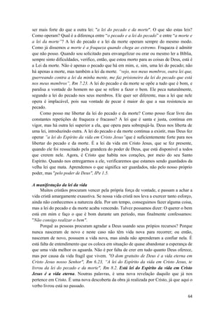 64
ser mais forte do que a outra lei: "a lei do pecado e da morte". O que são estas leis?
Como operam? Qual é a diferença entre “o pecado e a lei do pecado” e entre “a morte e
a lei da morte”? A lei do pecado e a lei da morte operam sempre do mesmo modo.
Como já dissemos a morte é a fraqueza quando chega ao extremo. Fraqueza é admitir
que não posso. Quando sou solicitado para envangelizar ou orar ou mesmo ler a Bíblia,
sempre sinto dificuldades, verifico, então, que estou morto para as coisas de Deus, está é
a Lei da morte. Não é apenas o pecado que há em mim, e, sim, uma lei do pecado; não
há apenas a morte, mas também a lei da morte. “vejo, nos meus membros, outra lei que,
guerreando contra a lei da minha mente, me faz prisioneiro da lei do pecado que está
nos meus membros”, Rm 7.23. A lei do pecado e da morte se opõe a tudo que é bom, e
paralisa a vontade do homem no que se refere a fazer o bem. Ele peca naturalmente,
segundo a lei do pecado nos seus membros. Ele quer ser diferente, mas a lei que nele
opera é implacável, pois sua vontade de pecar é maior do que a sua resistencia ao
pecado.
Como posso me libertar da lei do pecado e da morte? Como posso ficar livre das
constantes repetições de fraqueza e fracasso? A lei que é santa e justa, continua em
vigor, mas há outra lei superior a ela, que opera para sobrepujá-la. Deus nos liberta de
uma lei, introduzindo outra. A lei do pecado e da morte continua a existir, mas Deus fez
operar ”a lei do Espírito da vida em Cristo Jesus”que é suficientemente forte para nos
libertar do pecado e da morte. É a lei da vida em Cristo Jesus, que se fez presente,
quando ele foi ressucitado pela grandeza do poder de Deus, que está disponivel a todos
que crerem nele. Agora, é Cristo que habita nos corações, por meio do seu Santo
Espírito. Quando nos entregarmos a ele, verificaremos que estamos sendo guardados da
velha lei que mata. Aprendemos o que significa ser guardados, não pelo nosso próprio
poder, mas "pelo poder de Deus", IPe 1.5.
A manifestação da lei da vida
Muitos cristãos procuram vencer pela própria força de vontade, e passam a achar a
vida cristã amargamente exaustiva. Se nossa vida cristã nos leva a exercer tanto esforço,
ainda não conhecemos a natureza dela. Por um tempo, conseguimos fazer alguma coisa,
mas a lei do pecado e da morte acaba vencendo. Talvez possamos dizer: O querer o bem
está em mim e faço o que é bom durante um periodo, mas finalmente confessamos:
"Não consigo realizar o bem".
Porquê as pessoas procuram agradar a Deus usando seus própios recursos? Porque
nunca nasceram de novo e neste caso não têm vida nova para recorrer; ou então,
nasceram de novo, possuem a vida nova, mas ainda não aprenderam a confiar nela. É
está falta de entendimento que os coloca em situação de quase abandonar a esperança de
que uma vida melhor os aguarda. Não é por falta de crer em tudo quanto Deus oferece,
mas por causa da vida fragil que vivem. "O dom gratuito de Deus é a vida eterna em
Cristo Jesus nosso Senhor", Rm 6.23, “A lei do Espírito da vida em Cristo Jesus, te
livrou da lei do pecado e da morte", Rm 8.2. Está lei do Espirito da vida em Cristo
Jesus é a vida eterna. Noutras palavras, é uma nova revelação daquilo que já nos
pertence em Cristo. É uma nova descoberta da obra já realizada por Cristo, já que aqui o
verbo livrou está no passado.
 