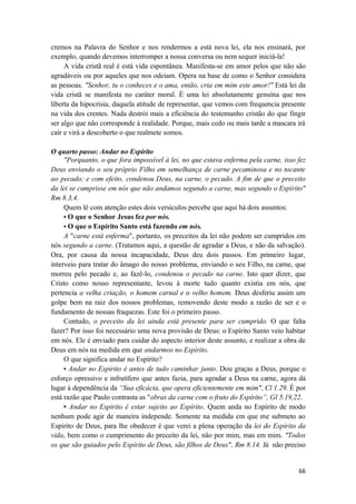 66
cremos na Palavra do Senhor e nos rendermos a está nova lei, ela nos ensinará, por
exemplo, quando devemos interromper a nossa conversa ou nem sequer iniciá-la!
A vida cristã real é está vida espontânea. Manifesta-se em amor pelos que não são
agradáveis ou por aqueles que nos odeiam. Opera na base de como o Senhor considera
as pessoas. "Senhor, tu o conheces e o ama, então, cria em mim este amor!" Está lei da
vida cristã se manifesta no caráter moral. É uma lei absolutamente genuína que nos
liberta da hipocrisia, daquela atitude de representar, que vemos com frequencia presente
na vida dos crentes. Nada destrói mais a eficiência do testemunho cristão do que fingir
ser algo que não corresponde à realidade. Porque, mais cedo ou mais tarde a mascara irá
cair e virá a descoberto o que realmete somos.
O quarto passo: Andar no Espírito
"Porquanto, o que fora impossível à lei, no que estava enferma pela carne, isso fez
Deus enviando o seu próprio Filho em semelhança de carne pecaminosa e no tocante
ao pecado; e com efeito, condenou Deus, na carne, o pecado. A fim de que o preceito
da lei se cumprisse em nós que não andamos segundo a carne, mas segundo o Espírito"
Rm 8.3,4.
Quem lê com atenção estes dois versículos percebe que aqui há dois assuntos:
• O que o Senhor Jesus fez por nós.
• O que o Espírito Santo está fazendo em nós.
A "carne está enferma", portanto, os preceitos da lei não podem ser cumpridos em
nós segundo a carne. (Tratamos aqui, a questão de agradar a Deus, e não da salvação).
Ora, por causa da nossa incapacidade, Deus deu dois passos. Em primeiro lugar,
interveio para tratar do âmago do nosso problema, enviando o seu Filho, na carne, que
morreu pelo pecado e, ao fazê-lo, condenou o pecado na carne. Isto quer dizer, que
Cristo como nosso representante, levou à morte tudo quanto existia em nós, que
pertencia a velha criação, o homem carnal e o velho homem. Deus desferiu assim um
golpe bem na raiz dos nossos problemas, removendo deste modo a razão de ser e o
fundamento de nossas fraquezas. Este foi o primeiro passo.
Contudo, o preceito da lei ainda está presente para ser cumprido. O que falta
fazer? Por isso foi necessário uma nova provisão de Deus: o Espírito Santo veio habitar
em nós. Ele é enviado para cuidar do aspecto interior deste assunto, e realizar a obra de
Deus em nós na medida em que andarmos no Espírito.
O que significa andar no Espírito?
• Andar no Espirito é antes de tudo caminhar junto. Dou graças a Deus, porque o
esforço opressivo e infrutífero que antes fazia, para agradar a Deus na carne, agora dá
lugar à dependência da “Sua eficácia, que opera eficientemente em mim", Cl 1.29. É por
está razão que Paulo contrasta as "obras da carne com o fruto do Espírito”, Gl 5.19,22.
• Andar no Espírito é estar sujeito ao Espírito. Quem anda no Espirito de modo
nenhum pode agir de maneira independe. Somente na medida em que me submeto ao
Espirito de Deus, para lhe obedecer é que verei a plena operação da lei do Espírito da
vida, bem como o cumprimento do preceito da lei, não por mim, mas em mim. "Todos
os que são guiados pelo Espírito de Deus, são filhos de Deus", Rm 8.14. Já não preciso
 