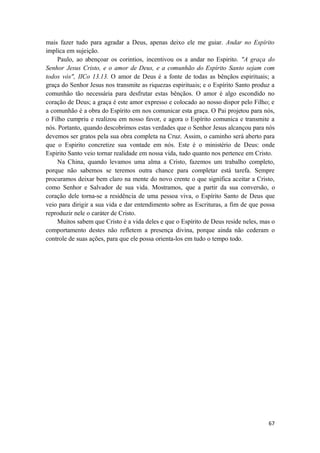 67
mais fazer tudo para agradar a Deus, apenas deixo ele me guiar. Andar no Espírito
implica em sujeição.
Paulo, ao abençoar os corintios, incentivou os a andar no Espirito. "A graça do
Senhor Jesus Cristo, e o amor de Deus, e a comunhão do Espírito Santo sejam com
todos vós", IICo 13.13. O amor de Deus é a fonte de todas as bênçãos espirituais; a
graça do Senhor Jesus nos transmite as riquezas espirituais; e o Espírito Santo produz a
comunhão tão necessária para desfrutar estas bênçãos. O amor é algo escondido no
coração de Deus; a graça é este amor expresso e colocado ao nosso dispor pelo Filho; e
a comunhão é a obra do Espírito em nos comunicar esta graça. O Pai projetou para nós,
o Filho cumpriu e realizou em nosso favor, e agora o Espírito comunica e transmite a
nós. Portanto, quando descobrimos estas verdades que o Senhor Jesus alcançou para nós
devemos ser gratos pela sua obra completa na Cruz. Assim, o caminho será aberto para
que o Espirito concretize sua vontade em nós. Este é o ministério de Deus: onde
Espirito Santo veio tornar realidade em nossa vida, tudo quanto nos pertence em Cristo.
Na China, quando levamos uma alma a Cristo, fazemos um trabalho completo,
porque não sabemos se teremos outra chance para completar está tarefa. Sempre
procuramos deixar bem claro na mente do novo crente o que significa aceitar a Cristo,
como Senhor e Salvador de sua vida. Mostramos, que a partir da sua conversão, o
coração dele torna-se a residência de uma pessoa viva, o Espírito Santo de Deus que
veio para dirigir a sua vida e dar entendimento sobre as Escrituras, a fim de que possa
reproduzir nele o caráter de Cristo.
Muitos sabem que Cristo é a vida deles e que o Espírito de Deus reside neles, mas o
comportamento destes não refletem a presença divina, porque ainda não cederam o
controle de suas ações, para que ele possa orienta-los em tudo o tempo todo.
 