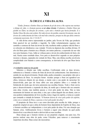 68
XI
A CRUZ E A VIDA DA ALMA
“Então, formou o Senhor Deus ao homem do pó da terra e lhe soprou nas narinas
o folego de vida, e o homem passou a ser alma vivente. E plantou o Senhor Deus um
jardim no Éden, na direção do oriente, e pôs nele o homem que havia formado. E o
Senhor Deus lhe deu está ordem: De toda árvore do jardim comerás livremente, mas da
árvore do conhecimento do bem e do mal não comerás; porque no dia que dela comeres
certamente morrerás, Gn 1.7,8.16.17.
A vida divina estava representada no jardim, pela Árvore da Vida, que produzia
fruto passível de ser recebido e ingerido. Se Adão voluntariamente seguisse este
caminho e comesse do fruto da árvore da vida, receberia então a própria vida de Deus e
se colocaria em obediencia a sua vontade. Viveria na depencia das escolhas divinas. O
alvo de Deus para o homem era a filiação, em outras palavras, a expressão da sua vida
nos seres humanos. Caso, Adão se voltasse para a árvore do conhecimento do bem e do
mal, ficaria como resultado disso, livre para se desenvolver segundo os seus próprios
recursos e desejos, separados da vontade de Deus. Mas, esta última escolha envolveria
cumplicidade com Satanás e como consequencia, se desviaria do alvo que Deus havia
proposto.
A verdadeira natureza da queda
Sabemos a direção que Adão escolheu. Confrontado entre as duas árvores,
submeteu-se a Satanás e tomou do fruto da árvore do conhecimento. Isto determinou o
sentido do seu desenvolvimento. Desde então, podia comandar o sua própria vida sem a
dependência de Deus. As emoções foram tocadas: porque o fruto era agradável aos
olhos, tornou-se obejeto de seu desejo, a mente com o seu poder de raciocinar foi
desenvolvida, para que ele fosse sábio aos seus próprios olhos e a vontade foi
fortalecida de modo que ele teria autonomia nas escolhas futuras. Todo o fruto serviu
para o desenvolvimento e expansão da alma, de modo que o homem não era somente
uma alma vivente, mas também passou a viver pela poder da alma. Não se trata
meramente do homem ser uma alma, e sim, que a alma daquele dia em diante, com os
seus poderes independentes de livre escolha, toma o lugar do espírito, e torna-se o poder
que comanda a vontade do homem. “O homem deixou de viver pelo poder do espirito,
como era a vontade de Deus, e passou a viver pelo poder da alma”.
O propósito de Deus teve o seu curso desviado pela escolha de Adão, porque o
propósito original era que a alma do homem fosse dependente do Espirito de Deus, mas
o homem escolheu ser independente e viver pelo poder da alma. Foi esta situação que
Satanás criou. Ardilosamente levou o homem a seguir uma direção na qual podia
desenvolver a sua alma de modo a derivar dela as suas escolhas.
Deus deseja que o homem retorne ao seu propósito original, mas para isso, Ele
precisa realizar uma obra de poda, como Viticultor, para remover o crescimento
inoportuno da alma. Duas coisas são necessárias:
 